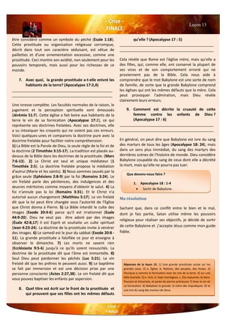 être considéré comme un symbole du péché (Esaïe 1:18).
Cette prostituée ou organisation religieuse corrompue,
décrit dans tout son caractère séduisant, est vêtue de
paillettes et d'une ornementation excessive, comme une
prostituée. Ceci montre son avidité, non seulement pour les
pouvoirs temporels, mais aussi pour les richesses de ce
monde.
7. Avec quoi, la grande prostituée a-t-elle enivré les
habitants de la terre? (Apocalypse 17:2,4)
________________________________________________
________________________________________________
Une ivresse complète. Les facultés normales de la raison, le
jugement et la perception spirituelle sont émoussés
(Jérémie 51:7). Cette église a fait boire aux habitants de la
terre le vin de sa fornication (Apocalypse 17:2), ce qui
représente ses doctrines frelatées. Avec ses doctrines, elle
a su intoxiquer les croyants qui ne voient pas ces erreurs.
Voici quelques-unes et comparons la doctrine pure avec la
doctrine frelatée pour faciliter notre compréhension:
1) La Bible est la Parole de Dieu, la seule règle de la foi et de
la doctrine (2 Timothée 3:15-17). La tradition est placée au-
dessus de la Bible dans les doctrines de la prostituée. (Marc
7:6-13). 2) Le Christ est seul et unique médiateur (1
Timothée 2:5). La doctrine frelatée propose la médiation
d'autrui (Marie et les saints). 3) Nous sommes sauvés par la
grâce seule (Ephésiens 2:8-9) par la foi (Romains 3:24). Le
vin frelaté parle des pénitences, des indulgences et des
œuvres méritoires comme moyens d’obtenir le salut. 4) La
foi n'annule pas la loi (Romains 3:31). Et le Christ n'a
autorisé aucun changement (Matthieu 5:17). Le vin frelaté
dit que la loi peut être changée sous l'autorité de l’Eglise
que Christ donna à Pierre. 5) La Bible interdit le culte des
images (Exode 20:4-6) parce qu'il est irrationnel (Esaïe
44:9-20). Dieu ne veut pas être adoré par des images
(Ésaïe 42:8,17) Il est Esprit et souhaite un culte spirituel
(Jean 4:23-24). La doctrine de la prostituée invite à vénérer
des images. 6) Le samedi est le jour du sabbat (Exode 20:8 -
11). La grande prostituée a falsifiée ce jour et enseigne à
observer le dimanche. 7) Les morts ne savent rien
(Ecclésiaste 9:5-6) jusqu'à ce qu'ils soient ressuscités. La
doctrine de la prostituée dit que l'âme est immortelle. 8)
Seul Dieu peut pardonner les péchés (Luc 5:21). Le vin
frelaté dit que les prêtres le peuvent aussi. 9) Le baptême
se fait par immersion et est une décision prise par une
personne consciente (Actes 2:27,38). Le vin frelaté dit que
vous pouvez baptiser les enfants par aspersion.
8. Quel titre est écrit sur le front de la prostituée et
qui prouvent que ses filles ont les mêmes défauts
qu’elle ? (Apocalypse 17 : 5)
_____________________________________________
_____________________________________________
Cela révèle que Rome est l'église mère, mais qu’elle a
des filles, qui, comme elle, ont conservé la plupart de
ses vices et de son comportement erroné qui ne
proviennent pas de la Bible. Cela nous aide à
comprendre que le mot Babylone est une sorte de nom
de famille, de sorte que la grande Babylone comprend
les églises qui ont les mêmes défauts que la mère. Cela
peut provoquer l'admiration, mais Dieu révèle
clairement leurs erreurs.
9. Comment est décrite la cruauté de cette
femme contre les enfants de Dieu ?
(Apocalypse 17 : 6)
_____________________________________________
_____________________________________________
En général, on peut dire que Babylone est ivre du sang
des martyrs de tous les âges (Apocalypse 18: 24), mais
dans un sens plus immédiat, du sang des martyrs des
dernières scènes de l'histoire de monde. Dieu considère
Babylone coupable du sang de ceux dont elle a décrété
la mort, mais qu’elle ne pourra pas tuer.
Ma résolution
Sachant que, dans ce conflit entre le bien et le mal,
dont je fais partie, Satan utilise même les pouvoirs
religieux pour réaliser ses objectifs, je décide de sortir
de cette Babylone et j’accepte Jésus comme mon guide
fidèle.
Leçon 13
Que devons-nous faire ?
1. Apocalypse 18 : 1-4
 Sortir de Babylone.
Réponses de la leçon 13: 1) Une grande prostituée assise sur les
grandes eaux. 2) a. Église. b. Nations, des peuples, des foules. 3)
Pourquoi a commis la fornication avec les rois de la terre. 4) sur une
bête écarlate. 5) a. Unis. b. Sept montagnes. c. Dix royaumes. 6) dans.
Pourpre et d'écarlate, et parée de pierres précieuses 7) Avec le vin de
sa fornication. 8) Babylone la grande, la mère des impudiques. 9) Je
suis ivre du sang des martyrs de Jésus.
 