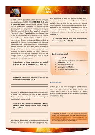 Le nom Michael apparaît seulement dans les passages
apocalyptiques de la Bible (Daniel 10:13,21, 12:1, Jude
9, Apocalypse 12:7). Michael signifie "Qui est comme
Dieu" Il n’est pas dit exactement son identité dans ce
passage, mais une comparaison avec d'autres passages
l'identifie comme le Christ. Dans Jude 9, il est appelé
"l'archange". Dans 1 Thessaloniciens 4:16, Paul parle de
la voix de l'archange lors de la résurrection des saints à
la seconde venue de Jésus-Christ et déclare que les
morts sortent de leurs tombes quand ils entendent la
voix du Fils de l'homme (voir aussi Jean 5: 28). Il semble
clair que Michael n'est autre que Jésus-Christ lui-même.
Satan a été vaincu par Jésus-Christ, chassé du ciel et a
été précipité sur la terre. Notre planète est ainsi
devenue son quartier général. Le péché a fait son
apparition et cause encore aujourd’hui beaucoup de
ravages. Depuis ce jour, Lucifer n'a plus accès au ciel et
est cantonné à rester sur la terre.
7. Quelle sera la fin de Satan et de ses anges ?
(Ezéchiel 28 : 17 à 19, Apocalypse 20 : 9, 10 et 14)
______________________________________________
______________________________________________
____________________________________________
8. Quand le grand conflit cosmique est-il arrivé sur
la terre? (Genèse 2:16,17, 3:1-24)
______________________________________________
______________________________________________
____________________________________________
En raison de la désobéissance de nos premiers parents,
le péché a été introduit par Satan et s’est répandu.
Maintenant, nous sommes tous impliqués dans ce grand
conflit entre le bien et le mal.
9. Qu'est-ce qui a poussé Eve à désobéir ? N’était-
ce pas la même revendication de Lucifer au ciel ?
(Genèse 3:4,5)
______________________________________________
______________________________________________
____________________________________________
A la création, Adam et Eve étaient moralement libres et
heureux. Le jardin d’Eden était beau et parfait. Dieu
avait voulu que la terre soit peuplée d’êtres saints,
heureux et en harmonie avec leur Créateur, mais Satan
gâcha les plans de Dieu. Bien que nos premiers parents
soient au courant des conséquences tragiques du péché,
Adam et Eve sont tombés dans la désobéissance. Ainsi a
commencé la triste histoire du péché sur la terre, avec
la douleur, la misère et la mort qui l’accompagnent
(Romains 5:12).
10. Quel est le plan de Satan pour l’humanité ? (1
Pierre 5 : 8, Apocalypse 12 : 12)
______________________________________________
____________________________________________
Ma résolution
Sachant que je fais partie de ce grand conflit entre le
bien et le mal, et sachant que Satan cherche à se
rebeller contre Dieu et à me détruire, je décide
aujourd'hui de m'éloigner du mal et de me soumettre
entièrement à Dieu.
Que devons-nous faire ?
1. Jacques 4 : 7
 Nous soumettre à Dieu et résister au diable.
2. Ephésiens 6 : 11 à 18
 Revêtir l’armure de Dieu.
3. Apocalypse 12 : 10 et 11
 Le vaincre par le sang de Jésus
Leçon 1
Les réponses de la leçon 1: 1) D’où viennent les mauvaises
herbes ? 2) Un ennemi a fait cela. 3) Un ange 4) Etre comme Dieu.
5) Un tiers. 6) Michael (le Christ) et le dragon (Satan). 7) il sera
consumé par le feu. 8) lorsque nos premiers parents ont désobéi.
9) Le désir d'être comme Dieu. 10) Nous détruire.
 