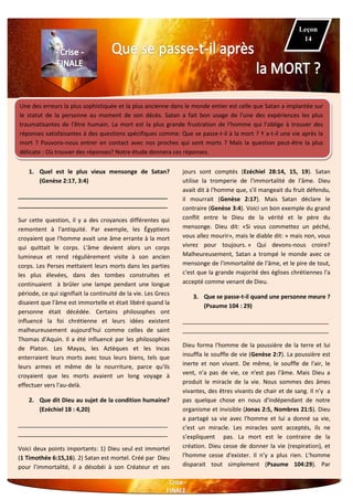 Une des erreurs la plus sophistiquée et la plus ancienne dans le monde entier est celle que Satan a implantée sur
le statut de la personne au moment de son décès. Satan a fait bon usage de l'une des expériences les plus
traumatisantes de l'être humain. La mort est la plus grande frustration de l'homme qui l’oblige à trouver des
réponses satisfaisantes à des questions spécifiques comme: Que se passe-t-il à la mort ? Y a-t-il une vie après la
mort ? Pouvons-nous entrer en contact avec nos proches qui sont morts ? Mais la question peut-être la plus
délicate : Où trouver des réponses? Notre étude donnera ces réponses.
1. Quel est le plus vieux mensonge de Satan?
(Genèse 2:17, 3:4)
______________________________________________
______________________________________________
Sur cette question, il y a des croyances différentes qui
remontent à l'antiquité. Par exemple, les Égyptiens
croyaient que l'homme avait une âme errante à la mort
qui quittait le corps. L'âme devient alors un corps
lumineux et rend régulièrement visite à son ancien
corps. Les Perses mettaient leurs morts dans les parties
les plus élevées, dans des tombes construites et
continuaient à brûler une lampe pendant une longue
période, ce qui signifiait la continuité de la vie. Les Grecs
disaient que l'âme est immortelle et était libéré quand la
personne était décédée. Certains philosophes ont
influencé la foi chrétienne et leurs idées existent
malheureusement aujourd'hui comme celles de saint
Thomas d'Aquin. Il a été influencé par les philosophies
de Platon. Les Mayas, les Aztèques et les Incas
enterraient leurs morts avec tous leurs biens, tels que
leurs armes et même de la nourriture, parce qu'ils
croyaient que les morts avaient un long voyage à
effectuer vers l'au-delà.
2. Que dit Dieu au sujet de la condition humaine?
(Ezéchiel 18 : 4,20)
______________________________________________
______________________________________________
Voici deux points importants: 1) Dieu seul est immortel
(1 Timothée 6:15,16). 2) Satan est mortel. Créé par Dieu
pour l’immortalité, il a désobéi à son Créateur et ses
jours sont comptés (Ezéchiel 28:14, 15, 19). Satan
utilise la tromperie de l'immortalité de l'âme. Dieu
avait dit à l'homme que, s'il mangeait du fruit défendu,
il mourrait (Genèse 2:17). Mais Satan déclare le
contraire (Genèse 3:4). Voici un bon exemple du grand
conflit entre le Dieu de la vérité et le père du
mensonge. Dieu dit: «Si vous commettez un péché,
vous allez mourir», mais le diable dit: « mais non, vous
vivrez pour toujours. » Qui devons-nous croire?
Malheureusement, Satan a trompé le monde avec ce
mensonge de l'immortalité de l'âme, et le pire de tout,
c'est que la grande majorité des églises chrétiennes l'a
accepté comme venant de Dieu.
3. Que se passe-t-il quand une personne meure ?
(Psaume 104 : 29)
_____________________________________________
_____________________________________________
Dieu forma l'homme de la poussière de la terre et lui
insuffla le souffle de vie (Genèse 2:7). La poussière est
inerte et non vivant. De même, le souffle de l'air, le
vent, n'a pas de vie, ce n'est pas l'âme. Mais Dieu a
produit le miracle de la vie. Nous sommes des âmes
vivantes, des êtres vivants de chair et de sang. Il n’y a
pas quelque chose en nous d'indépendant de notre
organisme et invisible (Jonas 2:5, Nombres 21:5). Dieu
a partagé sa vie avec l'homme et lui a donné sa vie,
c'est un miracle. Les miracles sont acceptés, ils ne
s’expliquent pas. La mort est le contraire de la
création. Dieu cesse de donner la vie (respiration), et
l'homme cesse d'exister. Il n’y a plus rien. L’homme
disparait tout simplement (Psaume 104:29). Par
Leçon
14
 