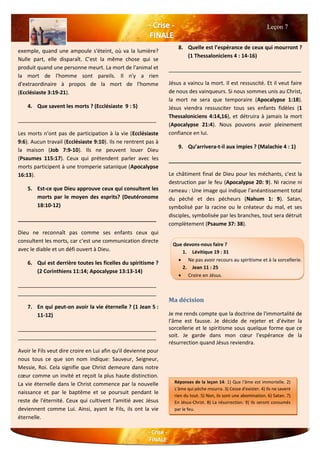 exemple, quand une ampoule s'éteint, où va la lumière?
Nulle part, elle disparaît. C’est la même chose qui se
produit quand une personne meurt. La mort de l'animal et
la mort de l'homme sont pareils. Il n'y a rien
d'extraordinaire à propos de la mort de l'homme
(Ecclésiaste 3:19-21).
4. Que savent les morts ? (Ecclésiaste 9 : 5)
_______________________________________________
Les morts n'ont pas de participation à la vie (Ecclésiaste
9:6). Aucun travail (Ecclésiaste 9:10). Ils ne rentrent pas à
la maison (Job 7:9-10). Ils ne peuvent louer Dieu
(Psaumes 115:17). Ceux qui prétendent parler avec les
morts participent à une tromperie satanique (Apocalypse
16:13).
5. Est-ce que Dieu approuve ceux qui consultent les
morts par le moyen des esprits? (Deutéronome
18:10-12)
_______________________________________________
Dieu ne reconnaît pas comme ses enfants ceux qui
consultent les morts, car c’est une communication directe
avec le diable et un défi ouvert à Dieu.
6. Qui est derrière toutes les ficelles du spiritisme ?
(2 Corinthiens 11:14; Apocalypse 13:13-14)
_______________________________________________
_______________________________________________
7. En qui peut-on avoir la vie éternelle ? (1 Jean 5 :
11-12)
_______________________________________________
_______________________________________________
Avoir le Fils veut dire croire en Lui afin qu'il devienne pour
nous tous ce que son nom indique: Sauveur, Seigneur,
Messie, Roi. Cela signifie que Christ demeure dans notre
cœur comme un invité et reçoit la plus haute distinction.
La vie éternelle dans le Christ commence par la nouvelle
naissance et par le baptême et se poursuit pendant le
reste de l'éternité. Ceux qui cultivent l'amitié avec Jésus
deviennent comme Lui. Ainsi, ayant le Fils, ils ont la vie
éternelle.
8. Quelle est l’espérance de ceux qui mourront ?
(1 Thessaloniciens 4 : 14-16)
_____________________________________________
Jésus a vaincu la mort. Il est ressuscité. Et il veut faire
de nous des vainqueurs. Si nous sommes unis au Christ,
la mort ne sera que temporaire (Apocalypse 1:18).
Jésus viendra ressusciter tous ses enfants fidèles (1
Thessaloniciens 4:14,16), et détruira à jamais la mort
(Apocalypse 21:4). Nous pouvons avoir pleinement
confiance en lui.
9. Qu’arrivera-t-il aux impies ? (Malachie 4 : 1)
_____________________________________________
Le châtiment final de Dieu pour les méchants, c'est la
destruction par le feu (Apocalypse 20: 9). Ni racine ni
rameau : Une image qui indique l'anéantissement total
du péché et des pécheurs (Nahum 1: 9). Satan,
symbolisé par la racine ou le créateur du mal, et ses
disciples, symbolisée par les branches, tout sera détruit
complètement (Psaume 37: 38).
Ma décision
Je me rends compte que la doctrine de l'immortalité de
l'âme est fausse. Je décide de rejeter et d’éviter la
sorcellerie et le spiritisme sous quelque forme que ce
soit. Je garde dans mon cœur l'espérance de la
résurrection quand Jésus reviendra.
Leçon 7
Réponses de la leçon 14: 1) Que l'âme est immortelle. 2)
L'âme qui pèche mourra. 3) Cesse d'exister. 4) Ils ne savent
rien du tout. 5) Non, ils sont une abomination. 6) Satan. 7)
En Jésus-Christ. 8) La résurrection. 9) Ils seront consumés
par le feu.
nations et langues. 8) Le message des trois anges. 9) «Ceux
aussi je dois faire. "
Que devons-nous faire ?
1. Lévitique 19 : 31
 Ne pas avoir recours au spiritisme et à la sorcellerie.
2. Jean 11 : 25
 Croire en Jésus.
 