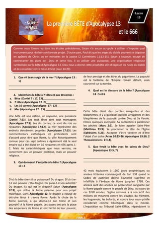 Comme nous l’avons vu dans les études précédentes, Satan n'a aucun scrupule à utiliser n’importe quel
instrument pour réaliser son funeste projet. D'autre part, Paul dit que les anges du diable peuvent se déguiser
en apôtres de Christ ou en ministres de la justice (2 Corinthiens 11:13-15). Satan a toujours essayé de
contrecarrer les plans de Dieu et cette fois, il va utiliser une puissance, une organisation religieuse
symbolisée par la bête d'Apocalypse 13. Dieu nous a donné cette prophétie afin d’exposer les ruses du diable
et de consolider notre foi en Christ (Jean 14:29).
1. Que vit Jean surgir de la mer ? (Apocalypse 13 :
1)
______________________________________________
______________________________________________
2. Identifions la bête à 7 têtes et aux 10 cornes :
a. Bête (Daniel 7 : 17, 23)______________________
b. 7 têtes (Apocalypse 17 : 9_____________________
c. Les 10 cornes (Apocalypse 17 : 12)_____________
d. Mer (Apocalypse 17 : 15) _____________________
Une bête est une nation, un royaume, une puissance
(Daniel 7:23). Les sept têtes sont sept montagnes
(Apocalypse 17:9). Les dix cornes, ce sont dix rois ou
royaumes (Apocalypse 17:12). La mer représente des
endroits densément peuplées (Apocalypse 17:15). Les
commentateurs catholiques et protestants sont
d'accord pour dire que Rome, la ville historiquement
connue pour ces sept collines a également été le seul
empire qui a été divisé en 10 royaumes en 476 après J.-
C. Mais les caractéristiques que nous verrons, ne
concernent pas un pouvoir politique, mais un pouvoir
religieux.
3. Qui donnerait l’autorité à la bête ? (Apocalypse
13 : 2
______________________________________________
D’où la bête tire-t-il sa puissance? Du dragon. D’où tire-
t-il son pouvoir ? Du dragon. Où puise-t-il son autorité?
Du dragon. Et qui est le dragon? Satan (Apocalypse
12:9), qui utilise la Rome païenne pour son projet
maléfique. Dans Apocalypse 12, le dragon a essayé de
détruire Jésus à travers Rome. Après la chute de la
Rome païenne, à qui donna-t-il son trône et son
pouvoir? A la Rome papale. Les papes ont pris la place
des empereurs de Rome et ont hérité de leur pouvoir,
de leur prestige et des titres du paganisme. La papauté
est le fantôme de l'Empire romain défunt, assis
couronné sur sa tombe.
4. Quel est le discours de la bête ? (Apocalypse
13 : 5 et 6
_____________________________________________
_____________________________________________
Cette bête disait des paroles arrogantes et des
blasphèmes. Il y a quelques paroles arrogantes et des
blasphèmes de la papauté contre Dieu et Sa Parole.
Citons quelques exemples: Sa prétention à pardonner
les péchés (Marc 2:7). Se faire appeler Saint-Père
(Matthieu 23:9). Se proclamer la tête de l'Eglise
(Ephésiens 5:23). Accepter d’être vénérer et d’être
l’objet d’un culte (Actes 10:25-26, Apocalypse 19:10, 2
Thessaloniciens 2:3-4).
5. Que ferait la bête avec les saints de Dieu?
(Apocalypse 13:5, 7)
_____________________________________________
_____________________________________________
42 mois équivalent à 1260 jours prophétiques ou
années littérales commençant de l'an 538 quand le
Codex de Justinien donne l'autorité suprême et
infaillible à l’évêque de Rome jusqu'en 1798. Ces
années sont des années de persécution sanglante par
la Rome papale contre le peuple de Dieu. Au cours de
ces 1260 années, l'église romaine a à son actif des
millions de meurtres contre les Vaudois du Piémont,
les huguenots, les Lollards, et contre tous ceux qu’elle
considérait comme hérétiques dans le monde.
L'Inquisition ou Tribunal Saint-Office, répandaient la
Leçon
15
 