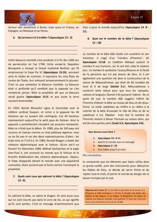 terreur non seulement à Rome, mais aussi en France, en
Espagne, au Mexique et au Pérou.
6. Qu’arrivera-t-il à la bête ? (Apocalypse 13 : 3)
________________________________________________
________________________________________________
________________________________________________
Cette blessure mortelle s’est produite à la fin des 1260 ans
de persécution en l'an 1798. Cette année-là, Napoléon
Bonaparte a envoyé le Grand maréchal Berthier qui fit
emprisonner le Pape Pie VI (Apocalypse 13:10), annulant
ainsi le Codex de Justinien. Il expropria les cinq États du
centre de l'Italie, leur enlevant temporairement le pouvoir.
C’est ce que symbolise la blessure mortelle. La blessure
était si profonde qu'il semblait que la papauté ne s’en
remettrait jamais. Mais la prophétie dit que sa blessure
serait guérie (Apocalypse 13:3) et que toute la terre
seraient émerveillée.
En 1929, Benito Mussolini signa le Concordat avec le
célèbre cardinal Gaspari, et remis à la papauté les 44
hectares qui lui avaient été confisqués. Ces 44 hectares
représentent aujourd'hui le petit pays du Vatican. Ainsi la
papauté a partiellement récupéré ses pouvoirs temporels.
Mais ce n'était que le début. En 1980, plus de 100 pays ont
reconnu le Vatican comme un état politique légitime, mais
ce ne fut pas le cas des deux superpuissances d’alors : les
Etats-Unis et l’U.R.S.S. En 1983, Ronald Reagan a établi des
relations diplomatiques avec le Vatican. Qu'en est-il en
Russie? En Décembre 1989, Mikhaïl Gorbatchev et le pape
Jean-Paul II, ont annoncé au monde que le Vatican et le
Kremlin établissaient des relations diplomatiques. Depuis,
le Pape réapparaît devant le monde avec une popularité
croissante, étant acclamé par la foule comme l'annonçait la
prophétie.
7. Quels sont ceux qui adorent la bête ? (Apocalypse
13 : 8)
________________________________________________
________________________________________________
En adorant la bête, on adore le dragon. Ce sont aussi ceux
qui ne sont inscrits pas dans le Livre de vie, ce qui signifie
qu’ils sont perdus. C’est ce message d'avertissement que
Dieu a pour le monde aujourd’hui (Apocalypse 14 :9 -
11).
8. Quel est le nombre de la bête ? (Apocalypse
13 : 18)
_____________________________________________
Le nombre de la bête 666 révèle son caractère et son
intention. Il s'agit d'un "nombre d'homme", dit
Apocalypse 13:18. La tradition biblique associe le
nombre 6 aux humains, car ils ont été créés le sixième
jour. Le nombre 6 symbolise l'autosuffisance et la fierté
de la personne qui n'a pas besoin de Dieu. Et il est
également une question clé dans la construction de la
statue de Nébucadnetsar, qui était de 60 coudées de
haut et 6 de large (Daniel 3:1). Nébucadnetsar a
construit cette statue pour que tous les «peuples,
nations et langues» (Daniel 3:4) puissent l’adorer. De ce
point de vue, le nombre 666 suggère l'effort de
l'homme d’élever la bête au niveau de Dieu et de Jésus-
Christ. La triple répétition du chiffre 6 se réfère à la
volonté de la bête d’usurper le rôle de Dieu et de se
substituer à Lui. Répéter trois fois le nombre de
l'homme revient à élever l'humain au niveau divin, qui
est de trois parfois saint (Esaïe 6:3, Apocalypse 4:8).
Ma résolution
Je comprends que les éléments que Satan utilise dans
ce grand conflit, sont des instruments pour détourner
les fidèles de Dieu. Je décide de servir Christ et de
rejeter tout le reste, d’avertir le monde du danger de se
laisser tromper par le mal.
Leçon 15
Que devons-nous faire ?
1. Apocalypse 14 : 9-11
 Avertir le monde avec ce message.
2. Apocalypse 2 : 10
 Etre fidèle jusqu’à la mort.
3.
Réponses de la leçon 15: 1) Une bête à sept têtes et 10 cornes. 2) a.
Royaume. b. Sept montagnes. c. 10 rois. d. Peuples, des foules, des
nations et des langues. 3) Le dragon. 4) Blasphème. 5) chasse. 6)
subirait une blessure mortelle, mais guérirait. 7) Ceux qui n'ont pas
leurs noms écrits dans le livre de vie. 8) 666.
 