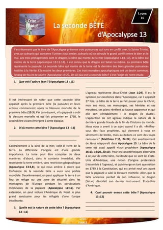 Il est étonnant que le livre de l’Apocalypse présente trois puissances qui sont en conflit avec la Sainte Trinité,
avec un scénario qui concerne l’univers tout entier, scénario où se déroule le grand conflit entre le bien et le
mal. Les trois protagonistes sont le dragon, la bête qui monte de la mer (Apocalypse 13:1-10), et la bête qui
monte de la terre (Apocalypse 13:11-18). Il est connu que le dragon est Satan lui-même. La première bête
représente la papauté. La seconde bête qui monte de la terre est la dernière des trois grandes puissances
hostiles à la Vérité. Elle rejoint les deux premières. Ces trois monstres apocalyptiques ont un destin commun,
l'étang de feu et de soufre (Apocalypse 19:20, 20:10) Qui est la seconde bête? C'est l’objet de notre étude.
1. Que voit l’apôtre Jean ? (Apocalypse 13 : 11)
_______________________________________________
_______________________________________________
Il est intéressant de noter que cette seconde bête
apparaît après la première bête (la papauté) et leurs
actions commencent après la blessure mortelle de la
première bête (13:3). Par conséquent, si la papauté a subi
la blessure mortelle et est fait prisonnier en 1798, le
second être vivant émergent à cette époque.
2. D’où monte cette bête ? (Apocalypse 13 : 11)
_______________________________________________
_____________________________________________
Contrairement à la bête de la mer, celle-ci vient de la
terre. La différence d'origine est d'une grande
importance. La terre peut être comprise de deux
manières: d'abord, dans le contexte immédiat, elle
représente la terre entière, sans restriction géographique
(Apocalypse 13:3,8), ce qui nous amène à croire que
l'influence de la seconde bête a aussi une portée
mondiale. Deuxièmement, on peut appliquer la terre à un
lieu de refuge ou une zone de sécurité dans les
montagnes de l'Europe pendant les persécutions
médiévales de la papauté (Apocalypse 12:16). Par
extension, on peut inclure l’Amérique du Nord, le plus
grand sanctuaire pour les réfugiés d'une Europe
intolérante.
3. Quelle est la nature de cette bête ? (Apocalypse
13 : 11)
______________________________________________
____________________________________________
L'agneau représente Jésus-Christ (Jean 1:29). Il est le
symbole par excellence dans l'Apocalypse, car il apparaît
27 fois. La bête de la terre se fait passer pour le Christ,
mais ses mots, ses mensonges, ses hérésies et ses
meurtres, ses plans révèlent sa fausse apparence et qui
elle sert véritablement : le dragon (le diable).
L'apparition de cet agneau indique la nature de la
dernière grande fraude de la fin de l'histoire du monde.
Jésus nous a averti à ce sujet quand il a dit: «Méfiez-
vous des faux prophètes, qui viennent à vous en
vêtements de brebis, mais au dedans ce sont des loups
ravisseurs." (Matthieu 7:15, 24:24). Cet avertissement
de Jésus réapparaît dans Apocalypse 13. La bête de la
terre est aussi appelé «faux prophète» (Apocalypse
16:13, 19:20, 20:10). Pour les caractéristiques observées
à ce jour de cette bête, nul doute que ce sont les États-
Unis d'Amérique, une nation d'origine protestante
(ressemble à l'agneau), et qui émerge en tant que nation
en 1789 à la Constitution, qui est arrivé neuf ans avant
que la papauté a subi la blessure mortelle. Alors que la
bête ancienne perdait de son influence, le dragon
(Satan) dévoilait son dernier instrument: États-Unis
d'Amérique.
4. Quel pouvoir exerce cette bête ? (Apocalypse
13 :12)
______________________________________________
______________________________________________
______________________________________________
Leçon
16
 