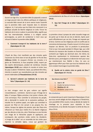 Durant son âge d'or, la première bête (la papauté) a exercé
un large pouvoir dans les affaires politiques et religieuses.
La seconde bête venant de la terre exerce toute l'autorité
que la première bête avait imposée dans le domaine
religieux. Ici, il est prévu que les Etats-Unis renoncent à sa
politique actuelle de liberté religieuse et civile. Forcer les
habitants de la terre à adorer la première bête, signifie que
des lois internationales relatives à la religion seront
promulguées, au point de condamner à mort ceux qui
refusent d’adorer la première bête (13:15).
5. Comment trompe-t-il les habitants de la terre ?
(Apocalypse 13 : 13)
________________________________________________
________________________________________________
L'Esprit de Dieu s’est manifesté par des miracles après
l'ascension du Christ dans le but de glorifier le Fils de Dieu
(Hébreux 2:3-4). En essayant d'imiter ces miracles à la
gloire de l'Antéchrist, le faux prophète (USA), inspiré par
des esprits démoniaques, produit de nombreux miracles
(Apocalypse 19:20) pour séduire le monde et inciter tous
les pays à adorer l'Antéchrist. Satan, qui prétend être Dieu,
cherche à soutenir ses revendications par des miracles qui
seront indéniables (2 Thessaloniciens 2:9-10).
6. Qu’est-il ordonné aux habitants de la terre de
faire ? (Apocalypse 13 : 14)
________________________________________________
________________________________________________
Le mot «image» vient du grec «eikon» qui signifie
«ressemblance», «similaire». Qu'est-ce que «l'image de la
bête »? Lorsque l'Église primitive s’est jointe à Rome, elle
s’est corrompue. Pour contrôler la conscience du peuple,
elle a demandé le soutien de la puissance publique. Le
résultat fut le système papal, une église qui contrôlait le
pouvoir de l'État et s'en servait à ses propres fins. De
même, lorsque les églises de premier plan des États-Unis
influeront sur l'état pour mettre fin à la liberté religieuse
par des décrets et des lois, alors l'Amérique se sera formée
une image de la hiérarchie papale et appliquera, par
conséquent, des sanctions civiles contre les dissidents.
«L'image de la bête" est un ensemble de lois civiles pour
réprimer la véritable Eglise, «ceux qui gardent les
commandements de Dieu et la foi de Jésus» (Apocalypse
14:12).
7. Que fait l’image de la bête ? (Apocalypse 13 :
15)
_______________________________________________
_______________________________________________
La première chose à propos de cette nouvelle image est
de parler par le biais de ses lois et décrets. Après avoir
parlé officiellement par ses lois, l'image est imposée par
la force. Comme ces lois religieuses sont en conflit avec la
conscience de beaucoup, il faudra recourir à la force pour
imposer ces décrets. Ceci va produire la persécution.
C’est ce qui s'est passé pendant le Moyen Age, qui a été
témoins du massacre des Vaudois et d'autres dissidents,
orchestré par l'église qui dominait alors. De même, les
Etats-Unis représentant le christianisme apostat des
derniers jours, promulguera un décret de mort pour ceux
qui maintiennent leur fidélité à Dieu. Ce sera un
gigantesque effort pour faire que tous les habitants de la
terre rendent hommage à la première bête.
8. Quelle est la sévère mise en garde de Dieu ?
(Apocalypse 14 : 9 à 11)
_______________________________________________
Ma résolution
Je comprends que le point important d'Apocalypse 13 est
que tous seront obligés de faire allégeance à l'Antéchrist,
sans possibilité d'être neutre; mais je décide de rejeter le
chantage ou la pression pour rejoindre le faux
christianisme, et je décide d'accepter la vérité de Dieu en
Jésus-Christ.
Leçon 16
Que devons-nous faire ?
1. Jean 5 : 39
 Etudier les Saintes Ecritures.
2. Matthieu 10 : 22
 Persévérer jusqu’à la fin.
3.
Réponses de la leçon 16: 1) Une autre bête. 2) A partir de la terre. 3)
l'apparence d'un agneau mais parle comme un dragon. 4) Toute la
puissance de la première bête. 5) Avec des prodiges. 6) de Faire une
image de la première bête. 7) Parler et tuer tous ceux qui refusent
d'adorer. 8) Ceux qui adorent la bête et son image seront détruits.
 