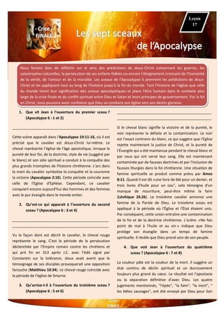 Nous ferions bien de réfléchir sur le sens des prédictions de Jésus-Christ concernant les guerres, les
catastrophes naturelles, la persécution de ses enfants fidèles ou encore l’éloignement croissant de l'humanité
de la vérité, de l'amour et de la moralité. Les sceaux de l'Apocalypse 6 prennent les prédictions de Jésus-
Christ et les appliquent tout au long de l'histoire jusqu'à la fin du monde. Tant l’histoire de l'église que celle
du monde tirent leur signification des sceaux apocalyptiques et place l'être humain dans le contexte plus
large de la crise finale et du conflit spirituel entre Dieu et Satan et leurs principes de gouvernement. Par la foi
en Christ, nous pouvons avoir confiance que Dieu va conduire son église vers son destin glorieux.
1. Que vit Jean à l’ouverture du premier sceau ?
(Apocalypse 6 : 1 et 2)
_______________________________________________
Cette scène apparaît dans l'Apocalypse 19:11-16, où il est
précisé que le cavalier est Jésus-Christ lui-même. Le
cheval représente l'église de l'âge apostolique, lorsque la
pureté de leur foi, de la doctrine, style de vie (suggéré par
le blanc) et son zèle spirituel a conduit à la conquête des
plus grands triomphes de l'histoire chrétienne. L'arc dans
la main du cavalier symbolise la conquête et la couronne
la victoire (Apocalypse 2:10). Cette période coïncide avec
celle de l'Eglise d'Ephèse. Cependant, ce cavalier
conquiert encore aujourd’hui des hommes et des femmes
avec le pur évangile dans le monde entier.
2. Qu’est-ce qui apparait à l’ouverture du second
sceau ? (Apocalypse 6 : 3 et 4)
_______________________________________________
_______________________________________________
Vu la façon dont est décrit le cavalier, le cheval rouge
représente le sang. C'est la période de la persécution
déclenchée par l'Empire romain contre les chrétiens et
qui prit fin en 313 après J.C. avec l’édit signé par
Constantin sur la tolérance. Jésus avait averti que le
témoignage de ses disciples provoquerait une opposition
farouche (Matthieu 10:34). Le cheval rouge coïncide avec
la période de l'église de Smyrne.
3. Qu’arrive-t-il à l’ouverture du troisième sceau ?
(Apocalypse 6 : 5 et 6)
______________________________________________
______________________________________________
Si le cheval blanc signifie la victoire et de la pureté, le
noir représente la défaite et la contamination. Le noir
est l’exact contraire du blanc, ce qui suggère que l'Eglise
rejette maintenant la justice de Christ, et la pureté de
l'Évangile qui a été maintenue pendant le cheval blanc et
par ceux qui ont versé leur sang. Elle est maintenant
contaminée par de fausses doctrines et par l'inclusion de
fausses liturgies dans la foi chrétienne. Une situation de
famine spirituelle se produit comme prévu par Amos
8:11. Quand il est dit «une livre de blé pour un denier, et
trois livres d'huile pour un sou", cela témoigne d'un
manque de nourriture, peut-être même la faim
(Lévitique 26:26). Le troisième cavalier annonce une
famine de la Parole de Dieu. Le troisième sceau est
appliqué à la période où l'Église et l'État étaient unis.
Par conséquent, cette union entraîne une contamination
de la foi et de la doctrine chrétienne. L'ordre: «Ne fais
point de mal à l'huile et au vin » indique que Dieu
protège son évangile dans un temps de famine
spirituelle. Il révèle que Dieu prend soin de son peuple.
4. Que voit Jean à l’ouverture du quatrième
sceau ? (Apocalypse 6 : 7 et 8)
La couleur pâle est la couleur de la mort. Il suggère un
état continu de déclin spirituel et un durcissement
toujours plus grand du cœur. Le résultat est l’apostasie
ou la séparation définitive d’avec Dieu. Les quatre
jugements mentionnés, "l'épée", "la faim", "la mort", "
les bêtes sauvages", ont été envoyé par Dieu pour Son
Leçon
17
 