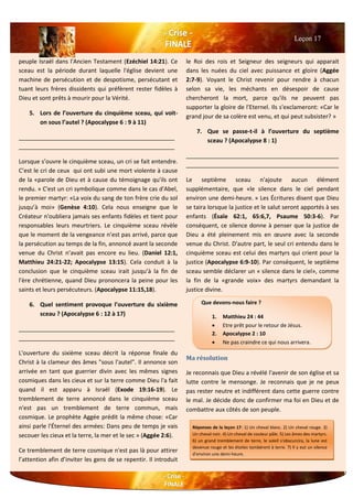 peuple Israël dans l'Ancien Testament (Ezéchiel 14:21). Ce
sceau est la période durant laquelle l'église devient une
machine de persécution et de despotisme, persécutant et
tuant leurs frères dissidents qui préfèrent rester fidèles à
Dieu et sont prêts à mourir pour la Vérité.
5. Lors de l’ouverture du cinquième sceau, qui voit-
on sous l’autel ? (Apocalypse 6 : 9 à 11)
________________________________________________
________________________________________________
Lorsque s’ouvre le cinquième sceau, un cri se fait entendre.
C’est le cri de ceux qui ont subi une mort violente à cause
de la «parole de Dieu et à cause du témoignage qu'ils ont
rendu. » C'est un cri symbolique comme dans le cas d'Abel,
le premier martyr: «La voix du sang de ton frère crie du sol
jusqu’à moi» (Genèse 4:10). Cela nous enseigne que le
Créateur n'oubliera jamais ses enfants fidèles et tient pour
responsables leurs meurtriers. Le cinquième sceau révèle
que le moment de la vengeance n’est pas arrivé, parce que
la persécution au temps de la fin, annoncé avant la seconde
venue du Christ n’avait pas encore eu lieu. (Daniel 12:1,
Matthieu 24:21-22; Apocalypse 13:15). Cela conduit à la
conclusion que le cinquième sceau irait jusqu’à la fin de
l'ère chrétienne, quand Dieu prononcera la peine pour les
saints et leurs persécuteurs. (Apocalypse 11:15,18).
6. Quel sentiment provoque l’ouverture du sixième
sceau ? (Apocalypse 6 : 12 à 17)
________________________________________________
________________________________________________
L'ouverture du sixième sceau décrit la réponse finale du
Christ à la clameur des âmes "sous l'autel". Il annonce son
arrivée en tant que guerrier divin avec les mêmes signes
cosmiques dans les cieux et sur la terre comme Dieu l'a fait
quand il est apparu à Israël (Exode 19:16-19). Le
tremblement de terre annoncé dans le cinquième sceau
n'est pas un tremblement de terre commun, mais
cosmique. Le prophète Aggée prédit la même chose: «Car
ainsi parle l'Éternel des armées: Dans peu de temps je vais
secouer les cieux et la terre, la mer et le sec » (Aggée 2:6).
Ce tremblement de terre cosmique n'est pas là pour attirer
l’attention afin d’inviter les gens de se repentir. Il introduit
le Roi des rois et Seigneur des seigneurs qui apparait
dans les nuées du ciel avec puissance et gloire (Aggée
2:7-9). Voyant le Christ revenir pour rendre à chacun
selon sa vie, les méchants en désespoir de cause
chercheront la mort, parce qu'ils ne peuvent pas
supporter la gloire de l'Eternel. Ils s'exclameront: «Car le
grand jour de sa colère est venu, et qui peut subsister? »
7. Que se passe-t-il à l’ouverture du septième
sceau ? (Apocalypse 8 : 1)
_______________________________________________
_______________________________________________
Le septième sceau n'ajoute aucun élément
supplémentaire, que «le silence dans le ciel pendant
environ une demi-heure. » Les Écritures disent que Dieu
se taira lorsque la justice et le salut seront apportés à ses
enfants (Ésaïe 62:1, 65:6,7, Psaume 50:3-6). Par
conséquent, ce silence donne à penser que la justice de
Dieu a été pleinement mis en œuvre avec la seconde
venue du Christ. D'autre part, le seul cri entendu dans le
cinquième sceau est celui des martyrs qui crient pour la
justice (Apocalypse 6:9-10). Par conséquent, le septième
sceau semble déclarer un « silence dans le ciel», comme
la fin de la «grande voix» des martyrs demandant la
justice divine.
Ma résolution
Je reconnais que Dieu a révélé l'avenir de son église et sa
lutte contre le mensonge. Je reconnais que je ne peux
pas rester neutre et indifférent dans cette guerre contre
le mal. Je décide donc de confirmer ma foi en Dieu et de
combattre aux côtés de son peuple.
Leçon 17
Que devons-nous faire ?
1. Matthieu 24 : 44
 Etre prêt pour le retour de Jésus.
2. Apocalypse 2 : 10
 Ne pas craindre ce qui nous arrivera.
3.
Réponses de la leçon 17: 1) Un cheval blanc. 2) Un cheval rouge. 3)
Un cheval noir. 4) Un cheval de couleur pâle. 5) Les âmes des martyrs.
6) un grand tremblement de terre, le soleil s'obscurcira, la lune est
devenue rouge et les étoiles tombèrent à terre. 7) Il y eut un silence
d'environ une demi-heure.
 