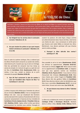 Participer à soutenir l’œuvre de Dieu et de son Église est un grand privilège et un grand honneur que Dieu
peut accorder à des humains sur cette terre. Tout comme dans l'Eden, l'arbre défendu a été créé comme un
moyen pour Adam et Eve de montrer de quel côté ils voulaient être. De la même manière, Dieu a institué le
système de la dîme de sorte qu'aujourd'hui, nous pouvons montrer de quel côté nous sommes dans le conflit
entre le bien et le mal. Le retour de la dîme est une façon de faire preuve de loyauté et de reconnaissance de
envers Dieu.
1. Qui dirigeait tous les services dans le sanctuaire
terrestre ? (Nombres 18 : 6)
_______________________________________________
2. De quoi vivaient les prêtres et par quel moyens
étaient entretenus le sanctuaire ? (Nombres 18 :
21 et 24)
_______________________________________________
_______________________________________________
Dans le cadre du système Lévitique, Dieu a ordonné que
les dîmes d'Israël soient consacrés au soutien des Lévites,
étant donné qu'ils n'avaient pas reçu la terre en héritage.
Cela leur permettait de consacrer tout leur temps au
service du temple et à instruire les gens au sujet de la loi
de Dieu (1 Corinthiens 9:13, Deutéronome 25:4). Les
Lévites, à leur tour, rendait un dixième de ce qu'ils
recevaient du peuple (Nombres 18:26-28).
3. Que dit Paul concernant le plan de soutien à
ceux qui travaillent dans l’œuvre de Dieu ? (1
Corinthiens 9 : 13 et 14)
_______________________________________________
_______________________________________________
La dîme a toujours été utilisée pour l'entretien du culte et
de ses ministres (Nombres 18:21). C’est un enseignement
biblique très clair : ceux qui remplissent des fonctions
sacrées devraient être soutenus financièrement afin de se
consacrer exclusivement à l'exercice de leur ministère (1
Corinthiens 9:13,14, Galates 6:6,10, 1 Timothée 5:18, Luc
10:7, Matthieu 10:10). L'église utilise la dîme que donne
généreusement les membres pour prêcher l'évangile et
soutenir les pasteurs. De cette façon, chaque centime
est utilisé directement dans l'œuvre de Dieu. Cela forme
une chaîne de salut : nous connaissons la vérité parce
que d'autres sont restés fidèles en donnant leur dîme.
Maintenant, nous devons participer afin que d'autres
aient le même privilège.
4. Pourquoi la dîme doit-elle être remise ?
(Lévitique 27 : 30)
______________________________________________
______________________________________________
Dieu possède le ciel et la terre (Deutéronome 10:14).
Les animaux lui appartiennent. (Psaumes 50:10-12).
C'est toute sa richesse (Aggée 2:8). Notre corps et notre
vie lui appartiennent (1 Corinthiens 6:20). Le Seigneur
veut que nous agissions comme ses intendants
(Matthieu 25:14, Psaume 8:4-8). Il nous donne la force
d'accumuler des richesses (Deutéronome 8:18). Mais
nous n'avons pas à aimer l'argent (1 Timothée 6:10).
Nous devons être des gardiens fidèles (1 Corinthiens
4:1-2). Nous devrions donner selon les bénédictions que
Dieu nous a accordées (Deutéronome 16:17). Là où est
notre trésor, là aussi sera notre cœur (Luc 12:33, 34).
5. De quoi devons-nous donner la dîme ? (Genèse
28 : 22)
______________________________________________
______________________________________________
La dîme est un dixième des revenus et appartient à Dieu
(Lévitique 27:30; 1 Chroniques 29:12,14). Abraham
donna la dîme à Dieu (Genèse 14:20, Hébreux 7:1-7).
Leçon
18
 