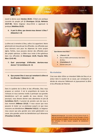 Jacob la donna aussi (Genèse 28:22). C’était une pratique
courante du peuple juif (2 Chroniques 31:5,6; Néhémie
10:37-38). Notre Seigneur Jésus-Christ a approuvé la
pratique (Matthieu 23:23).
6. A part la dîme, que devons-nous donner à Dieu ?
(Malachie 3 : 8)
________________________________________________
________________________________________________
La dîme est à remettre à Dieu, celle-ci lui appartient. Notre
générosité est mesurée par les offrandes. Les offrandes que
nous donnons sont pour les dépenses de notre propre
église. Parfois, nous pouvons donner des offrandes pour
des projets spéciaux. La Bible nous invite à être généreux
dans nos offrandes (1 Chroniques 16:29, Psaume 96:8,
Marc 12:41-44).
7. Quel pourcentage d’offrandes devrions-nous
donner ? (1 Corinthiens 16 : 2)
________________________________________________
________________________________________________
8. Que promet Dieu à ceux qui remettent la dîme et
les offrandes ? (Malachie 3 : 10)
________________________________________________
________________________________________________
Dans le système de la dîme et des offrandes, Dieu nous
propose un contrat. Il est le propriétaire de toutes les
richesses et nous sommes invités à participer aux grandes
bénédictions qu’il est capable de nous donner. C'est
pourquoi, nous devons donner avec abondance et joie (2
Corinthiens 9:6-7). Il promet de prendre soin de nous à
tout moment (Hébreux 13:5,6). Il nous assure que nous
pouvons le tester sur sa promesse jusqu'à ce que nous
recevions ses bénédictions (Malachie 3:10,11). Le Seigneur
nous assure que plus grande sera notre générosité à sa
cause, plus grandes seront les bénédictions qu'il déversera
(Proverbes 11:24,25).
Ma résolution
C'est mon désir d'être un intendant fidèle de Dieu et un
acteur dans le soutien de sa cause, par conséquent, je
décide de retourner fidèlement et joyeusement la dîme
et les offrandes de l'Eternel.
Leçon 18
Que devons-nous faire ?
1. 1 Pierre 4 : 10
 Etre un fidèle administrateur des biens
de Dieu.
2. 2 Corinthiens 9 : 7
 Donner avec joie
Réponses de la leçon 18: 1) Les Lévites. 2) Avec les dîmes d'Israël. 3)
Ceux qui annoncent l'Évangile doivent vivre de l'Evangile. 4) Parce
qu'il est saint pour le Seigneur. 5) tout ce que Dieu nous donne.. 6)
Nos offrandes. 7) Selon trouver prospéré. 8) bénédictions
abondantes.
 