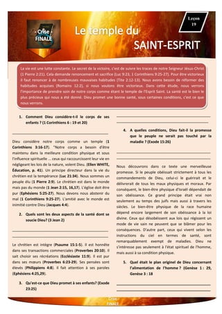 La vie est une lutte constante. Le secret de la victoire, c'est de suivre les traces de notre Seigneur Jésus-Christ
(1 Pierre 2:21). Cela demande renoncement et sacrifice (Luc 9:23, 1 Corinthiens 9:25-27). Pour être victorieux
il faut renoncer à de nombreuses mauvaises habitudes (Tite 2:12-13). Nous avons besoin de réformer des
habitudes acquises (Romains 12:2), si nous voulons être victorieux. Dans cette étude, nous verrons
l'importance de prendre soin de notre corps comme étant le temple de l'Esprit Saint. La santé est le bien le
plus précieux qui nous a été donné. Dieu promet une bonne santé, sous certaines conditions, c'est ce que
nous verrons.
1. Comment Dieu considère-t-il le corps de ses
enfants ? (1 Corinthiens 6 : 19 et 20)
_______________________________________________
Dieu considère notre corps comme un temple (1
Corinthiens 3:16-17). "Notre corps a besoin d'être
maintenu dans la meilleure condition physique et sous
l'influence spirituelle ... ceux qui raccourcissent leur vie en
négligeant les lois de la nature, volent Dieu. (Ellen WHITE,
Éducation, p. 41). Un principe directeur dans la vie du
chrétien est la tempérance (Luc 21:34). Nous sommes un
peuple élu (1 Pierre 2:9). Le chrétien est dans le monde
mais pas du monde (1 Jean 2:15, 16,17). L'église doit être
pur (Ephésiens 5:25-27). Nous devons nous abstenir du
mal (1 Corinthiens 9:25-27). L'amitié avec le monde est
inimitié contre Dieu (Jacques 4:4).
2. Quels sont les deux aspects de la santé dont se
soucie Dieu? (3 Jean 2)
_______________________________________________
_______________________________________________
Le chrétien est intègre (Psaume 15:1-5). Il est honnête
dans ses transactions commerciales (Proverbes 20:10). Il
sait choisir ses récréations (Ecclésiaste 11:9). Il est pur
dans ses mœurs (Proverbes 6:23-29). Ses pensées sont
élevés (Philippiens 4:8). Il fait attention à ses paroles
(Ephésiens 4:25,29).
3. Qu'est-ce que Dieu promet à ses enfants? (Exode
23:25)
______________________________________________
_____________________________________________
4. A quelles conditions, Dieu fait-il la promesse
que le peuple ne serait pas touché par la
maladie ? (Exode 15:26)
______________________________________________
______________________________________________
Nous découvrons dans ce texte une merveilleuse
promesse. Si le peuple obéissait strictement à tous les
commandements de Dieu, celui-ci le guérirait et le
délivrerait de tous les maux physiques et moraux. Par
conséquent, le bien-être physique d'Israël dépendait de
son obéissance. Ce grand principe était vrai non
seulement au temps des juifs mais aussi à travers les
siècles. Le bien-être physique de la race humaine
dépend encore largement de son obéissance à la loi
divine. Ceux qui désobéissent aux lois qui régissent un
mode de vie sain ne peuvent que se blâmer pour les
conséquences. D'autre part, ceux qui vivent selon les
instructions du ciel en termes de santé, sont
remarquablement exempt de maladies. Dieu ne
s'intéresse pas seulement à l'état spirituel de l'homme,
mais aussi à sa condition physique.
5. Quel était le plan originel de Dieu concernant
l’alimentation de l’homme ? (Genèse 1 : 29,
Genèse 3 : 18
______________________________________________
______________________________________________
Leçon
19
 