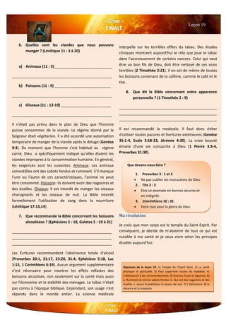 6. Quelles sont les viandes que nous pouvons
manger ? (Lévitique 11 : 3 à 20)
a) Animaux (11 : 3)____________________________
________________________________________________
b) Poissons (11 : 9) ___________________________
________________________________________________
c) Oiseaux (11 : 13-19) ________________________
________________________________________________
Il n'était pas prévu dans le plan de Dieu que l’homme
puisse consommer de la viande. Le régime donné par le
Seigneur était végétarien. Il a été accordé une autorisation
temporaire de manger de la viande après le déluge (Genèse
9:3). Du moment que l'homme s'est habitué au régime
carné, Dieu a spécifiquement indiqué qu’elles étaient les
viandes impropres à la consommation humaine. En général,
les exigences sont les suivantes: Animaux: Les animaux
comestibles ont des sabots fendus et ruminent. S’il manque
l’une ou l’autre de ces caractéristiques, l’animal ne peut
être consommé. Poissons: Ils doivent avoir des nageoires et
des écailles. Oiseaux: Il est interdit de manger les oiseaux
charognards et les oiseaux de nuit. La Bible interdit
formellement l'utilisation de sang dans la nourriture
(Lévitique 17:13,14).
7. Que recommande la Bible concernant les boissons
alcoolisées ? (Ephésiens 5 : 18, Galates 5 : 19 à 21)
________________________________________________
________________________________________________
________________________________________________
Les Écritures recommandent l'abstinence totale d'alcool
(Proverbes 20:1, 21:17, 23:20, 31:4, Ephésiens 5:18, Luc
1:15, 1 Corinthiens 6:19). Aucun argument supplémentaire
n’est nécessaire pour montrer les effets néfastes des
boissons alcoolisés, non seulement sur la santé mais aussi
sur l'économie et la stabilité des ménages. Le tabac n'était
pas connu à l'époque biblique. Cependant, son usage s'est
répandu dans le monde entier. La science médicale
interpelle sur les terribles effets du tabac. Des études
cliniques montrent aujourd’hui le rôle que joue le tabac
dans l’accroissement de certains cancers. Celui qui veut
être un bon fils de Dieu, doit être nettoyé de ces vices
terribles (2 Timothée 2:21). Il en est de même de toutes
les boissons contenant de la caféine, comme le café et le
thé.
8. Que dit la Bible concernant notre apparence
personnelle ? (1 Timothée 2 : 9)
_______________________________________________
_______________________________________________
_______________________________________________
Il est recommandé la modestie. Il faut donc éviter
d'utiliser toutes parures et fioritures extérieures (Genèse
35:1-4, Esaïe 3:18-23, Jérémie 4:30). La vraie beauté
émane d'une vie consacrée à Dieu (1 Pierre 3:3-4,
Proverbes 31:30).
Ma résolution
Je crois que mon corps est le temple du Saint-Esprit. Par
conséquent, je décide de m'abstenir de tout ce qui est
nuisible à ma santé et je veux vivre selon les principes
étudiés aujourd'hui.
Leçon 19
Que devons-nous faire ?
1. Proverbes 3 : 1 et 2
 Ne pas oublier les instructions de Dieu
2. Tite 2 : 3
 Etre un exemple en bonnes œuvres et
en intégrité.
3. 1Corinthiens 10 : 31
 Faire tout pour la gloire de Dieu
Réponses de la leçon 19: 1) Temple du l'Esprit Saint. 2) La santé
physique et spirituelle. 3) Pour supprimer toutes les maladies. 4)
L'obéissance à Ses commandements. 5) Graines, fruits et légumes. 6)
a. Ruminent et ont les sabots fendus. b. Qui ont des nageoires et des
écailles. c. aucun le prédateur ni oiseau de nuit. 7) L’abstinence. 8) la
décence et la modestie.
 