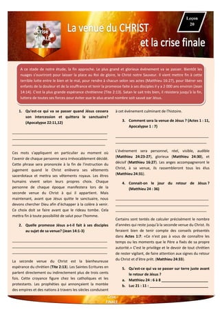 A ce stade de notre étude, la fin approche. Le plus grand et glorieux événement va se passer. Bientôt les
nuages s'ouvriront pour laisser la place au Roi de gloire, le Christ notre Sauveur. Il vient mettre fin à cette
terrible lutte entre le bien et le mal, pour rendre à chacun selon ses actes (Matthieu 16:27), pour libérer ses
enfants de la douleur et de la souffrance et tenir la promesse faite à ses disciples il y a 2 000 ans environ (Jean
14:14). C'est la plus grande espérance chrétienne (Tite 2:13). Satan le sait très bien, il résistera jusqu’à la fin,
luttera de toutes ses forces pour éviter que le plus grand nombre soit sauvé par Jésus.
1. Qu'est-ce qui va se passer quand Jésus cessera
son intercession et quittera le sanctuaire?
(Apocalypse 22:11,12)
_______________________________________________
_______________________________________________
______________________________________________
Ces mots s'appliquent en particulier au moment où
l'avenir de chaque personne sera irrévocablement décidé.
Cette phrase sera prononcée à la fin de l'instruction du
jugement quand le Christ enlèvera ses vêtements
sacerdotaux et mettra ses vêtements royaux. Les êtres
humains vivent selon leurs propres choix. Chaque
personne de chaque époque manifestera lors de la
seconde venue du Christ à qui il appartient. Mais
maintenant, avant que Jésus quitte le sanctuaire, nous
devons chercher Dieu afin d’échapper à la colère à venir.
Ce choix doit se faire avant que le rideau tombe. Cela
mettra fin à toute possibilité de salut pour l'homme.
2. Quelle promesse Jésus a-t-il fait à ses disciples
au sujet de sa venue? (Jean 14:1-3)
_______________________________________________
_______________________________________________
_______________________________________________
La seconde venue du Christ est la bienheureuse
espérance du chrétien (Tite 2:13). Les Saintes Ecritures en
parlent directement ou indirectement plus de trois cents
fois. Cette croyance figure chez les catholiques et les
protestants. Les prophéties qui annonçaient la montée
des empires et des nations à travers les siècles conduisent
à cet événement culminant de l'histoire.
3. Comment sera la venue de Jésus ? (Actes 1 : 11,
Apocalypse 1 : 7)
______________________________________________
_____________________________________________
L'événement sera personnel, réel, visible, audible
(Matthieu 24:23-27), glorieux (Matthieu 24:30), et
décisif (Matthieu 16:27). Les anges accompagneront le
Christ, à sa venue, ils rassembleront tous les élus
(Matthieu 24:31).
4. Connait-on le jour du retour de Jésus ?
(Matthieu 24 : 36)
______________________________________________
______________________________________________
_____________________________________________
Certains sont tentés de calculer précisément le nombre
d'années qui reste jusqu’à la seconde venue du Christ. Ils
feraient bien de tenir compte des conseils présentés
dans Actes 1:7: «Ce n'est pas à vous de connaître les
temps ou les moments que le Père a fixés de sa propre
autorité.» C'est le privilège et le devoir de tout chrétien
de rester vigilant, de faire attention aux signes du retour
du Christ et d’être prêt. (Matthieu 24:33).
5. Qu'est-ce qui va se passer sur terre juste avant
le retour de Jésus ?
a. Matthieu 24 : 6 à 8 _______________________
b. Luc 21 : 11 : _____________________________
Leçon
20
 