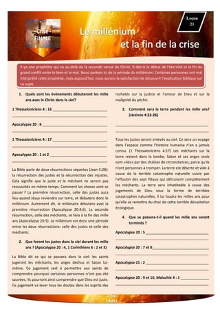 Il ya une prophétie qui va au-delà de la seconde venue du Christ. Il décrit le début de l'éternité et la fin du
grand conflit entre le bien et le mal. Nous parlons ici de la période du millénium. Certaines personnes ont mal
interprété cette prophétie, mais aujourd'hui, nous aurons la satisfaction de découvrir l'explication biblique sur
ce sujet.
1. Quels sont les événements débuteront les mille
ans avec le Christ dans le ciel?
1 Thessaloniciens 4 : 16 ___________________________
_______________________________________________
Apocalypse 20 : 6 ________________________________
_______________________________________________
1 Thessaloniciens 4 : 17 ___________________________
_______________________________________________
Apocalypse 20 : 1 et 2 ____________________________
_______________________________________________
La Bible parle de deux résurrections séparées (Jean 5:28):
la résurrection des justes et la résurrection des injustes.
Cela signifie que le juste et le méchant ne seront pas
ressuscités en même temps. Comment les choses vont se
passer ? La première résurrection, celle des justes aura
lieu quand Jésus reviendra sur terre, et débutera donc le
millénium. Autrement dit, le millénaire débutera avec la
première résurrection (Apocalypse 20:4,6). La seconde
résurrection, celle des méchants, se fera à la fin des mille
ans (Apocalypse 20:5). Le millénium est donc une période
entre les deux résurrections: celle des justes et celle des
méchants.
2. Que feront les justes dans le ciel durant les mille
ans ? (Apocalypse 20 : 4, 1 Corinthiens 6 : 2 et 3)
La Bible dit ce qui se passera dans le ciel: les saints
jugeront les méchants, les anges déchus et Satan lui-
même. Ce jugement sert à permettre aux saints de
comprendre pourquoi certaines personnes n'ont pas été
sauvées. Ils pourront ainsi comprendre que Dieu est juste.
Ce jugement va lever tous les doutes dans les esprits des
rachetés sur la justice et l’amour de Dieu et sur la
malignité du péché.
3. Comment sera la terre pendant les mille ans?
(Jérémie 4:23-26)
______________________________________________
______________________________________________
Tous les justes seront enlevés au ciel. Ce sera un voyage
dans l’espace comme l’histoire humaine n’en a jamais
connu. (1 Thessaloniciens 4:17) Les méchants sur la
terre restent dans la tombe, Satan et ses anges seuls
sont «liés» par des chaînes de circonstances, parce qu'ils
n'ont personnes à tromper. La terre est déserte et vide à
cause de la terrible catastrophe naturelle suivie par
l'effusion des sept fléaux qui détruisent complètement
les méchants. La terre sera inhabitable à cause des
jugements de Dieu sous la forme de terribles
catastrophes naturelles, il lui faudra les milles ans pour
qu’elle se remettre du choc de cette terrible dévastation
écologique.
4. Que se passera-t-il quand les mille ans seront
terminés ?
Apocalypse 20 : 5 _______________________________
______________________________________________
Apocalypse 20 : 7 et 8____________________________
______________________________________________
Apocalypse 21 : 2 _______________________________
______________________________________________
Apocalypse 20 : 9 et 10, Malachie 4 : 1 ______________
______________________________________________
Leçon
21
 