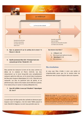 5. Que se passera-t-il sur la surface de la terre ? 2
Pierre 3 : 10 à 13
________________________________________________
________________________________________________
6. Quelle promesse Dieu fait –il lorsque tout sera
consumé par le feu ? (Esaïe 65 : 17)
________________________________________________
________________________________________________
Dieu promet de restaurer la terre et les cieux comme au
début de la création (2 Pierre 3:10-13). Les élus
retourneront sur la terre lorsqu'elle sera complètement
restauré, après les mille ans, et ils vivront dans la présence
de Dieu pour toujours (Apocalypse 21:1 à 4). L’éternité sera
restaurée. Les élus ne parleront plus de péché, et ne
pécheront plus. Satan et les impies seront détruits à jamais.
Il ne restera d’eux ni racine ni rameau (Malachie 4:1).
7. Que dit la Bible à ceux qui l’étudient ? Apocalypse
22 : 6 et 7
________________________________________________
________________________________________________
La seule façon de faire partie des rachetés et demeure pour
toujours avec le Seigneur, c'est de rester fidèle jusqu'à la
mort. Bientôt le Seigneur va venir nous prendre avec lui.
Leçon 19
Que devons-nous faire ?
1. 2 Pierre 3 : 14
 Etre trouvé sans tache et en paix.
2. Apocalypse 2 : 11
 Etre victorieux
Réponses de la leçon 21 : 1) a. La seconde venue du Christ. b. La
première résurrection. c. Les justes vont au ciel. d. Satan est lié. 2)
Juger le monde.3) désolé, vide et sombre. 4) a. La deuxième
résurrection. b. Satan est délié. c. Descente de la ville sainte. d. Les
méchants sont finalement consumés. 5) Il sera brûlé.6) De nouveaux
cieux et la nouvelle terre. 7) Ces paroles sont certaines et vrai.
Seconde venue de Jésus
Première réssurection
Les justes vont au ciel
Satan est lié
Seconde ressurection
Satan est libéré
Descente de la Nouvelle Jérusalem
Les impies sont consumés
Le millénium
La Terre est vide et désolée
Ma résolution
Je veux que Dieu m'aide à vivre une sainte et
irrépréhensible parce que j’ai le sincère désir de
demeurer avec Lui pour toujours dans son royaume.
 