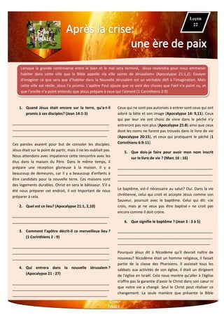Lorsque la grande controverse entre le bien et le mal sera terminé, Jésus reviendra pour nous emmener
habiter dans cette ville que la Bible appelle «la ville sainte de Jérusalem» (Apocalypse 21:1,2). Essayer
d'imaginer ce que sera que d’habiter dans la Nouvelle Jérusalem est un véritable défi à l'imagination. Mais
cette ville est réelle, Jésus l’a promis. L’apôtre Paul ajoute que ce sont des choses que l'œil n'a point vu, et
que l’oreille n’a point entendu que Jésus prépare à ceux qui l'aiment (1 Corinthiens 2:9).
1. Quand Jésus était encore sur la terre, qu’a-t-il
promis à ses disciples? (Jean 14:1-3)
_______________________________________________
_______________________________________________
______________________________________________
Ces paroles avaient pour but de consoler les disciples.
Jésus était sur le point de partir, mais il ne les oubliait pas.
Nous attendons avec impatience cette rencontre avec les
élus dans la maison du Père. Dans le même temps, il
prépare une réception glorieuse à la maison. Il y a
beaucoup de demeures, car il y a beaucoup d'enfants à
être candidats pour la nouvelle terre. Ces maisons sont
des logements durables. Christ en sera le bâtisseur. S’il a
été nous préparer cet endroit, il est important de nous
préparer à cela.
2. Quel est ce lieu? (Apocalypse 21:1, 2,10)
_______________________________________________
______________________________________________
3. Comment l’apôtre décrit-il ce merveilleux lieu ?
(1 Corinthiens 2 : 9)
_______________________________________________
_______________________________________________
_______________________________________________
4. Qui entrera dans la nouvelle Jérusalem ?
(Apocalypse 21 : 27)
_______________________________________________
_______________________________________________
______________________________________________
Ceux qui ne sont pas autorisés à entrer sont ceux qui ont
adoré la bête et son image (Apocalypse 14: 9,11). Ceux
qui par leur vie ont choisi de vivre dans le péché n’y
entreront pas non plus (Apocalypse 21:8) ainsi que ceux
dont les noms ne furent pas trouvés dans le livre de vie
(Apocalypse 20:15), et ceux qui pratiquent le péché (1
Corinthiens 6:9-11).
5. Que dois-je faire pour avoir mon nom inscrit
sur le livre de vie ? (Marc 16 : 16)
______________________________________________
______________________________________________
______________________________________________
Le baptême, est-il nécessaire au salut? Oui. Dans la vie
chrétienne, celui qui croit et accepte Jésus comme son
Sauveur, poursuit avec le baptême. Celui qui dit: «Je
crois, mais je ne veux pas être baptisé » ne croit pas
encore comme il doit croire.
6. Que signifie le baptême ? (Jean 3 : 3 à 5)
______________________________________________
______________________________________________
_____________________________________________
Pourquoi Jésus dit à Nicodème qu’il devrait naître de
nouveau? Nicodème était un homme religieux, il faisait
partie de la classe des Pharisiens. Il assistait tous les
sabbats aux activités de son église, il était un dirigeant
de l'église en Israël. Cela nous montre qu’aller à l'église
n'offre pas la garantie d'avoir le Christ dans son cœur ni
que notre vie a changé. Seul le Christ peut réaliser ce
changement. La seule manière que présente la Bible
Leçon
22
 
