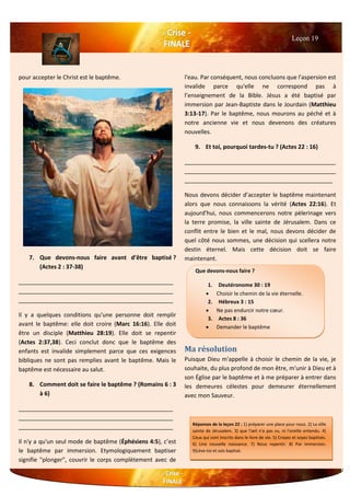 pour accepter le Christ est le baptême.
7. Que devons-nous faire avant d’être baptisé ?
(Actes 2 : 37-38)
________________________________________________
________________________________________________
________________________________________________
Il y a quelques conditions qu'une personne doit remplir
avant le baptême: elle doit croire (Marc 16:16). Elle doit
être un disciple (Matthieu 28:19). Elle doit se repentir
(Actes 2:37,38). Ceci conclut donc que le baptême des
enfants est invalide simplement parce que ces exigences
bibliques ne sont pas remplies avant le baptême. Mais le
baptême est nécessaire au salut.
8. Comment doit se faire le baptême ? (Romains 6 : 3
à 6)
________________________________________________
________________________________________________
________________________________________________
Il n'y a qu'un seul mode de baptême (Éphésiens 4:5), c’est
le baptême par immersion. Etymologiquement baptiser
signifie "plonger", couvrir le corps complètement avec de
l'eau. Par conséquent, nous concluons que l'aspersion est
invalide parce qu'elle ne correspond pas à
l’enseignement de la Bible. Jésus a été baptisé par
immersion par Jean-Baptiste dans le Jourdain (Matthieu
3:13-17). Par le baptême, nous mourons au péché et à
notre ancienne vie et nous devenons des créatures
nouvelles.
9. Et toi, pourquoi tardes-tu ? (Actes 22 : 16)
_______________________________________________
_______________________________________________
______________________________________________
Nous devons décider d’accepter le baptême maintenant
alors que nous connaissons la vérité (Actes 22:16). Et
aujourd'hui, nous commencerons notre pèlerinage vers
la terre promise, la ville sainte de Jérusalem. Dans ce
conflit entre le bien et le mal, nous devons décider de
quel côté nous sommes, une décision qui scellera notre
destin éternel. Mais cette décision doit se faire
maintenant.
Ma résolution
Puisque Dieu m'appelle à choisir le chemin de la vie, je
souhaite, du plus profond de mon être, m'unir à Dieu et à
son Église par le baptême et à me préparer à entrer dans
les demeures célestes pour demeurer éternellement
avec mon Sauveur.
Leçon 19
Que devons-nous faire ?
1. Deutéronome 30 : 19
 Choisir le chemin de la vie éternelle.
2. Hébreux 3 : 15
 Ne pas endurcir notre cœur.
3. Actes 8 : 36
 Demander le baptême
Réponses de la leçon 22 : 1) préparer une place pour nous. 2) La ville
sainte de Jérusalem. 3) que l'œil n'a pas vu, ni l'oreille entendu. 4)
Ceux qui sont inscrits dans le livre de vie. 5) Croyez et soyez baptisés.
6) Une nouvelle naissance. 7) Nous repentir. 8) Par immersion.
9)Lève-toi et sois baptisé.
 