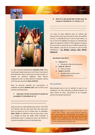 Le salut est donné gratuitement (Romains 3:24). Nous
n'avons pas à payer quoi que ce soit. Nous n'avons pas à
faire pénitence. Nous n’avons pas non plus à passer un
examen de doctrines bibliques. Nous devons
simplement croire en Jésus-Christ et l'accepter comme
notre Sauveur personnel (Actes 16:30,31).
Nous ne pouvons résoudre par nous-mêmes, le
problème du péché (Jérémie 2:22). Sans le Christ, nous
sommes vraiment perdus.
7. Quel acte a du être consenti pour le pardon de
nos péchés ? (1 Corinthiens 15 : 3)
______________________________________________
____________________________________________
Jésus est venu sur cette planète pour mourir: «Car le Fils
de l'homme n'est pas venu pour être servi mais pour
servir et donner sa vie en rançon pour la multitude»
(Marc 10:45). Par définition, Dieu ne peut mourir, mais
il a accepté en Jésus de revêtir notre humanité. A
Gethsémané, Jésus a accepté de mourir, de donner sa
vie pour des pécheurs qui ne le méritaient pas.
8. Quel est le plus grand désir de Dieu pour ses
créatures ? (Ezéchiel 33 : 11, 2 Pierre 3 : 9)
______________________________________________
______________________________________________
_____________________________________________
« Le cœur de Dieu déborde pour les enfants des
hommes d’un amour plus fort que la mort. En sacrifiant
son fils, il a abandonné tout le ciel en notre faveur. La
vie, la mort et la médiation du Sauveur, le ministère des
anges, les appels de l’Esprit, le Père agissant au-dessus
de tous et par le moyen de tous, l’intérêt incessant des
êtres célestes : tout est mis en œuvre en vue de notre
rédemption. » (Le Meilleur chemin, Ellen WHITE,
Chapitre 2)
Ma résolution
Reconnaissant que je suis un pécheur et que je suis
condamné à la mort éternelle, je décide d'utiliser ma
seule chance de salut ; Jésus-Christ et de l'accepter
comme mon Sauveur personnel.
Leçon 2
Les réponses la leçon 2: 1) a. Elle nous sépare de Dieu. b. Nous
sommes soumis à Satan. c. Nous sommes privés de la gloire de
Dieu. d. Nous condamne à la mort éternelle. 2) Un Sauveur. 3) Il
est mort pour nous. 4) Il a tenté Jésus, mais Jésus est resté
obéissant. 5) Par l'obéissance de Jésus-Christ. 6) Non, nous
sommes sauvés seulement par grâce. 7) La mort de Jésus. 8) Que
l’homme se détourne de ses mauvaises voies.
Que devons-nous faire ?
1. Psaume 6 : 4
 Demander à Dieu de nous sauver
2. Actes 16 : 30 et 31
 Croire en Jésus
3. Actes 4 : 11 et 12
 Accepter Jésus comme notre
Sauveur personnel.
 