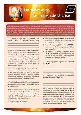 ²
L'idée d'un sanctuaire dans le ciel est pour beaucoup un concept entièrement nouveau. Malgré les preuves
suffisantes contenues dans la Bible, beaucoup refusent d'accepter son existence, ne sachant pas ce que Jésus
y fait pour nous, pauvres pécheurs. Pour beaucoup, le plan du salut prend fin avec la mort du Christ sur la
croix. En réalité, il ne fait que commencer. Dans notre étude d'aujourd'hui, nous allons vérifier l'existence
d'un sanctuaire dans le ciel, mais nous verrons aussi le ministère sacerdotal que Christ y accomplit pour nous.
1. Qu'est-ce que Dieu a demandé aux
Israélites dans le désert? (Exode 25:8)
__________________________________________
__________________________________________
__________________________________________
Le plan du salut a été posé avant la fondation du
monde. Mais pour que l'humanité comprenne le
déroulement de ce plan, Dieu ordonna à Moïse de
construire un sanctuaire. Chaque partie, chaque
meuble, chaque cérémonie devait aider le peuple à
mieux comprendre le plan de la rédemption et
annonçait le ministère du Christ pour la
rédemption de l’homme.
Le sanctuaire était divisé en deux compartiments:
Le Lieu Saint et le Lieu très saint : Le lieu saint
contenait le mobilier suivant: La table des pains de
proposition, le chandelier et l'autel des parfums. Le
Lieu très Saint contenait l'Arche de l'Alliance.
A l'entrée du Sanctuaire était la cour ou parvis du
sanctuaire où l’on retrouvait l'autel du sacrifice et
la cuve d’ablution.
Qui exerçait un ministère dans le sanctuaire? Dans
le Lieu Saint, les prêtres officiaient tous les jours de
l'année, sans interruption. Dans le Lieu très Saint,
seul le Grand Prêtre y pénétrait et ceci une fois par
an lors du grand jour des expiations.
Il y avait trois types de sacrifices:
1) L'holocauste (Nombres 28:3,4) qui était offert
le matin et le soir pour démarrer et clôturer
les activités de la journée.
2) Le sacrifice pour le péché (Lévitique 4:27-30) :
tout pécheur offrait un agneau sans défaut
pour ce sacrifice.
3) Le sacrifice expiatoire (Lévitique 16:29,
30,34) : ce service était effectué une fois par
an dans le Lieu très Saint. C'était un jour de
jugement pour le peuple d'Israël.
2. Que représente l’agneau du sacrifice ?
(Jean 1 : 29)
__________________________________________
__________________________________________
__________________________________________
3. Comment est considéré le sanctuaire
terrestre ? (Hébreux 9 : 23 et 24)
__________________________________________
__________________________________________
__________________________________________
Dieu a montré à Moïse un modèle pour la
construction du sanctuaire (Exode 25:8, 9, 40). La
Bible nous enseigne que tout ce qu'il y avait dans le
sanctuaire terrestre était un type et une ombre des
choses célestes (Hébreux 8:1-6). Le sanctuaire
céleste est meilleur et de loin supérieur parce qu'il
est l'original fait par Dieu lui-même, c'est-à-dire
avant le sanctuaire construit par Moïse.
Leçon
3
 