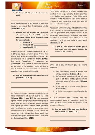 4. Où Jésus a-t-il été quand il est monté au
ciel ?
__________________________________________
Après Sa résurrection, Il est monté au ciel pour
inaugurer son œuvre dans le sanctuaire céleste
(Hébreux 10:19,20).
5. Quelles sont les preuves de l'existence
d'un sanctuaire dans le ciel? Décrivez le
sanctuaire céleste tel qu'il apparaît dans
les textes suivants:
a. Hébreux 8 : 2 :________________
b. Hébreux 9 : 11 : _______________
c. Apocalypse 11 : 19 : ___________
La vérité est qu'il y a un sanctuaire dans le ciel où
le Christ est notre Souverain Grand Prêtre. Paul
affirme avoir vu le sanctuaire céleste. Moïse a vu
ce sanctuaire sur le Mont Sinaï (Exode 25:9,40).
Jean dans l’Apocalypse l’a également vu
(Apocalypse 11:19). En fait, le sanctuaire terrestre
est une copie. Le vrai sanctuaire est en fait dans le
ciel, et c’est là que Jésus accomplit son ministère
sacerdotal pour le salut de l’humanité.
6. Que fait Jésus dans le sanctuaire céleste ?
(Hébreux 7 : 25 et 26)
__________________________________________
__________________________________________
__________________________________________
__________________________________________
Les Ecritures indiquent clairement que le Christ est
notre intercesseur et avocat auprès du Père
(Hébreux 9:24, 1 Jean 2:1). Le mot «avocat»
signifie aborder quelqu'un pour demander quelque
chose pour un autre. Ne pensez surtout pas que
cela signifie que Dieu a besoin d'être persuadé
d'être gentil avec son peuple, car c'est lui qui a tant
aimé le monde qu'Il a donné Son Fils unique. La
nature de cette intervention divine peut être
illustrée par la prière d'intercession du Christ pour
ses disciples (Jean 17:11-12,24).
Christ prend nos péchés et offre à son Père son
sacrifice et son sang. En vertu de son acte, Dieu
nous déclare non coupable. Christ désire nous
sauver du péché. Nous avons juste besoin de nous
repentir de tout notre cœur et de prier avec foi
pour le pardon de nos péchés.
Nous avons un médiateur qui intercède entre Dieu
et les hommes. Il intercède pour nous auprès de
Dieu en présentant son propre sacrifice et en
demandant pardon pour les péchés de ceux qui se
repentent et se confient en lui. Christ est le seul
médiateur, car il est sans tache et sans péché
(Hébreux 7:25-27).
7. A part le Christ, quelqu'un d'autre peut-il
intercéder pour nous auprès du Père? (1
Timothée 2:5, Jean 14:6)
__________________________________________
__________________________________________
_______________________________________
Christ est le seul médiateur pour les raisons
suivantes:
1) Il est Dieu devenu homme et en tant que
tel nous comprend (Hébreux 5:1-2).
2) Il n’est jamais tombé dans le péché, bien
qu'il ait été tenté en tous points comme
n'importe lequel d'entre nous (Hébreux
4:15).
3) Il est Dieu, et en même temps homme
(Romains 9:5)
4) le Christ est mort pour nous (Romains 5 :
8)
Il n'y a personne dans l'univers avec ces
caractéristiques. C'est un blasphème contre le
Christ que d’essayer de mettre à la place de Christ
un autre médiateur.
8. Que se passe-t-il lorsque nous tombons
dans le péché ? (1 Jean 2 : 1 et 2)
_________________________________________
_________________________________________
Leçon 3
 