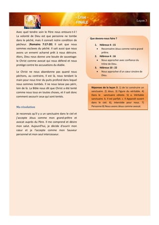 Leçon 3
Avec quel tendre soin le Père nous entoure-t-il !
La volonté de Dieu est que personne ne tombe
dans le péché, mais il connait notre condition de
pécheur. (Romains 7:17-20) Il sait que nous
sommes esclaves du péché. Il sait aussi que nous
avons un ennemi acharné prêt à nous détruire.
Alors, Dieu nous donne une bouée de sauvetage:
le Christ comme avocat qui nous défend et nous
protège contre les accusations du diable.
Le Christ ne nous abandonne pas quand nous
péchons, au contraire, Il est là, nous tendant la
main pour nous tirer du puits profond dans lequel
nous sommes tombés. Il ne nous laisse pas périr,
loin de là. La Bible nous dit que Christ a été tenté
comme nous tous en toutes choses, et il sait donc
comment secourir ceux qui sont tentés.
Ma résolution
Je reconnais qu'il y a un sanctuaire dans le ciel et
j’accepte Jésus comme mon grand-prêtre et
avocat auprès du Père. Il me comprend et désire
mon salut. Aujourd'hui, je décide d'ouvrir mon
cœur et je l'accepte comme mon Sauveur
personnel et mon seul intercesseur.
Que devons-nous faire ?
1. Hébreux 4 : 15
 Reconnaitre Jésus comme notre grand
prêtre.
2. Hébreux 4 : 16
 Nous approcher avec confiance du
trône de Dieu.
3. Hébreux 10 : 22
 Nous approcher d’un cœur sincère de
Dieu.
Réponses de la leçon 3: 1) de lui construire un
sanctuaire. 2) Jésus. 3) Figure du véritable. 4)
Dans le sanctuaire céleste. 5) a. Véritable
sanctuaire. b. Il est parfait. c. Il Apparaît ouvert
dans le ciel. 6), intercède pour nous. 7)
Personne 8) Nous avons Jésus comme avocat.
 