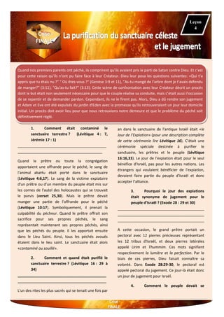 Quand nos premiers parents ont péché, ils comprirent qu’ils avaient pris le parti de Satan contre Dieu. Et c’est
pour cette raison qu’ils n’ont pu faire face à leur Créateur. Dieu leur posa les questions suivantes: «Qui t’a
appris que tu étais nu ?" " Où êtes-vous ?" (Genèse 3:9 et 11), "As-tu mangé de l'arbre dont je t'avais défendu
de manger?" (3:11), "Qu'as-tu fait?" (3:13). Cette scène de confrontation avec leur Créateur décrit un procès
dont le but était non seulement nécessaire pour que le couple réalise sa conduite, mais c’était aussi l'occasion
de se repentir et de demander pardon. Cependant, ils ne le firent pas. Alors, Dieu a dû rendre son jugement
et Adam et Eve ont été expulsés du jardin d'Eden avec la promesse qu'ils retrouveraient un jour leur domicile
initial. Un procès doit avoir lieu pour que nous retrouvions notre demeure et que le problème du péché soit
définitivement réglé.
1. Comment était contaminé le
sanctuaire terrestre ? (Lévitique 4 : 7,
Jérémie 17 : 1)
___________________________________________
_________________________________________
Quand le prêtre ou toute la congrégation
apportaient une offrande pour le péché, le sang de
l'animal abattu était porté dans le sanctuaire
(Lévitique 4:6,17). Le sang de la victime expiatoire
d'un prêtre ou d’un membre du peuple était mis sur
les cornes de l'autel des holocaustes qui se trouvait
le parvis (verset 25,30). Mais le prêtre devait
manger une partie de l'offrande pour le péché
(Lévitique 10:17). Symboliquement, il prenait la
culpabilité du pécheur. Quand le prêtre offrait son
sacrifice pour ses propres péchés, le sang
représentait maintenant ses propres péchés, ainsi
que les péchés du peuple. Il les apportait ensuite
dans le Lieu Saint. Ainsi, tous les péchés avoués
étaient dans le lieu saint. Le sanctuaire était alors
«contaminé ou souillé».
2. Comment et quand était purifié le
sanctuaire terrestre ? (Lévitique 16 : 29 à
34)
___________________________________________
___________________________________________
L'un des rites les plus sacrés qui se tenait une fois par
an dans le sanctuaire de l'antique Israël était «le
Jour de l’Expiation» (pour une description complète
de cette cérémonie lire Lévitique 16). C’était une
cérémonie spéciale destinée à purifier le
sanctuaire, les prêtres et le peuple (Lévitique
16:16,33). Le jour de l'expiation était pour le seul
bénéfice d'Israël, pas pour les autres nations. Les
étrangers qui voulaient bénéficier de l'expiation,
devaient faire partie du peuple d’Israël et donc
accepter l’alliance.
3. Pourquoi le jour des expiations
était synonyme de jugement pour le
peuple d’Israël ? (Exode 28 : 29 et 30)
__________________________________________
__________________________________________
__________________________________________
A cette occasion, le grand prêtre portait un
pectoral avec 12 pierres précieuses représentant
les 12 tribus d'Israël, et deux pierres latérales
appelé Urim et Thummim. Ces mots signifient
respectivement la lumière et la perfection. Par le
biais de ces pierres, Dieu faisait connaître sa
volonté. Dans Exode 28:29-30, le pectoral est
appelé pectoral du jugement. Ce jour-là était donc
un jour de jugement pour Israël.
4. Comment le peuple devait se
Leçon
4
 