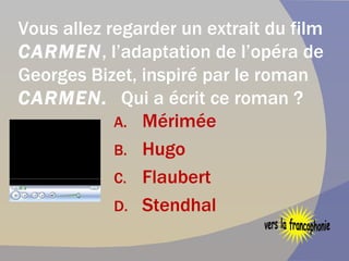Vous allez regarder un extrait du film  CARMEN , l’adaptation de l’opéra de   Georges Bizet, inspiré par le roman  CARMEN.  Qui a écrit ce roman ?  Mérimée  Hugo Flaubert Stendhal vers la francophonie 