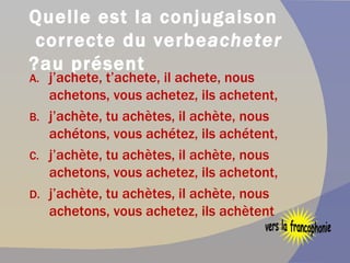 Quelle est la conjugaison correcte du verbe  acheter  au présent? j’achete, t’achete, il achete, nous achetons, vous achetez, ils achetent, j’achète, tu achètes, il achète, nous achétons, vous achétez, ils achétent, j’achète, tu achètes, il achète, nous achetons, vous achetez, ils achetont, j’achète, tu achètes, il achète, nous achetons, vous achetez, ils achètent vers la francophonie 