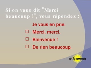 Si on vous dit "Merci beaucoup !", vous répondez : Je vous en prie. Merci, merci. Bienvenue ! De rien beaucoup . vers la francophonie 