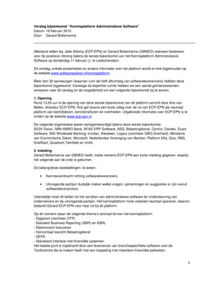 Verslag bijeenkomst “Kennisplatform Administratieve Software”
Datum: 19 februari 2010
Door: Gerard Bottemanne



Allereerst willen wij, Jelle Attema (ECP-EPN) en Gerard Bottemanne (GBNED) iedereen bedanken
voor de positieve inbreng tijdens de eerste bijeenkomst van het Kennisplatform Administratieve
Software op donderdag 11 februari j.l. te Leidschendam.

Dit verslag, enkele presentaties en andere informatie over het platform wordt on-line bijgehouden op
de website www.softwarepakket.nl/kennisplatform

Meer dan 30 aanwezigen (waarvan ruim de helft afkomstig van softwareleveranciers) hebben deze
bijeenkomst bijgewoond. Vanwege de beperkte ruimte hebben we een aantal geïnteresseerden
verwezen naar dit verslag en de mogelijkheid om een volgende bijeenkomst bij te wonen.

1. Opening
Rond 13.00 uur is de opening van deze eerste bijeenkomst van dit platform verricht door Arie van
Bellen, directeur ECP-EPN. Arie gaf tevens een korte uitleg over de rol van ECP-EPN als neutraal
platform van bedrijfsleven, kennisinstituten en overheden. Uitgebreide informatie over ECP-EPN is te
vinden op de website www.ecp-epn.nl

De volgende organisaties waren vertegenwoordigd tijdens deze eerste bijeenkomst:
20/20 Vision, ABN AMRO Bank, AFAS ERP Software, ASG, Belastingdienst, Centric, Davilex, Exact
Software, ING Wholesale Banking, Innolan, Kleisteen, Logius (voorheen GBO.Overheid), Ministerie
van Economische Zaken, Microsoft, Nederlandse Vereniging van Banken, Platform Elfa, Qics, RBS,
SnelStart, Quadrant,Twinfield en Unit4.

2. Inleiding
Gerard Bottemanne van GBNED heeft, mede namens ECP-EPN een korte inleiding gegeven, waarbij
het volgende aan de orde is gekomen.

De belangrijkste doelstellingen, te weten:

    •   Kennisoverdracht richting softwareleveranciers.

    •   Uitvragende partijen duidelijk maken welke vragen, opmerkingen en suggesties er zijn vanuit
        softwareleveranciers.

Uiteindelijk moet dit leiden tot het verrijken van administratieve software ter ondersteuning van
ondernemers en de uitvragende partijen. Het kennisplatform moet volstrekt neutraal opereren, daarom
bedankt Gerard ECP-EPN voor haar rol bij dit platform.

Op dit moment staan de volgende thema’s centraal binnen het kennisplatform:
- Digipoort (voorheen OTP)
- Standard Business Reporting (SBR) en XBRL
- Elektronisch factureren
- Horizontaal toezicht Belastingdienst
- SEPA
- Standaard interface met financiële systemen.
Het laatste punt is ingebracht door een leverancier van branchespecifieke software voor de
Taxibranche die te maken heeft met een koppeling met meerdere financiële pakketten.


                                                                                                       1
 