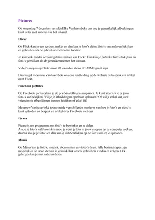 Pictures
Op woensdag 7 december vertelde Elke Vanhaverbeke ons hoe je gemakkelijk afbeeldingen
kunt delen met anderen via het internet.

Flickr

Op Flickr kan je een account maken en dan kun je foto’s delen, foto’s van anderen bekijken
en gebruiken als de gebruikersrechten het toestaat.

Je kunt ook zonder account gebruik maken van Flickr. Dan kun je publieke foto’s bekijken en
foto’s gebruiken als de gebruikersrechten het toestaat.

Video’s mogen op Flickr maar 90 seconden duren of 150MB groot zijn.

Daarna gaf mevrouw Vanhaverbeke ons een rondleiding op de website en besprak een artikel
over Flickr.

Facebook pictures

Op Facebook pictures kan je de privé-instellingen aanpassen. Je kunt kiezen wie er jouw
foto’s kan bekijken. Wil je je afbeeldingen openbaar uploaden? Of wil je enkel dat jouw
vrienden de afbeeldingen kunnen bekijken of enkel jij?

Mevrouw Vanhaverbeke toont ons de verschillende manieren van hoe je foto’s en video’s
kunt uploaden en besprak en artikel over Facebook met ons.

Picasa

Picasa is een programma om foto’s te bewerken en te delen.
Als je je foto’s wilt bewerken moet je eerst je foto in jouw mappen op de computer zoeken,
daarna kies je je foto’s en dan kun je dubbelklikken op de foto’s om ze te uploaden.

Minus

Op Minus kan je foto’s, muziek, documenten en video’s delen. Alle bestandstypes zijn
mogelijk en op deze site kan je gemakkelijk andere gebruikers vinden en volgen. Ook
galerijen kan je met anderen delen.
 