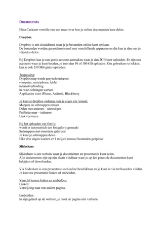 Documents
Elisa Caekaert vertelde ons wat meer over hoe je online documenten kunt delen.

Dropbox

Dropbox is een clouddienst waar je je bestanden online kunt opslaan.
De bestanden worden gesynchroniseerd met verschillende apparaten en die kun je dan met je
vrienden delen.

Bij Dropbox kan je een gratis account aanmaken waar je dan 2GB kunt uploaden. Er zijn ook
accounts waar je kunt betalen, je kunt dan 50 of 100 GB uploaden. Om gebruikers te lokken,
kan je ook 250 MB gratis uploaden.

Toepassing:
Dropboxmap wordt gesynchroniseerd
computer, smartphone, tablet
internetverbinding
in twee richtingen werken
Applicaties voor iPhone, Android, Blackberry

Je kunt je dropbox ordenen naar je eigen zin /smaak:
Mappen en submappen maken
Delen met anderen – uitnodigen
Publieke map – iedereen
Link versturen

Bij het uploaden van foto’s:
wordt er automatisch een fotogalerij gemaakt
Submappen met meerdere galerijen
Je kunt je submappen delen
Elke drie dagen worden er 1 miljard nieuwe bestanden geüpload

Slideshare

Slideshare is een website waar je documenten en presentaties kunt delen.
Alle documenten zijn op één plaats vindbaar waar je op één plaats de documenten kunt
bekijken of downloaden.

Via Slideshare is een presentatie snel online beschikbaar en je kunt ze via trefwoorden vinden.
Je kunt uw presentatie linken of embedden.

Verschil tussen linken en embedden:
Linken:
Verwijzing naar een andere pagina,

Embedden:
In zijn geheel op de website, je moet de pagina niet verlaten
 