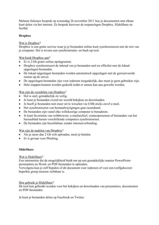 Melanie Salomez besprak op woensdag 26 november 2011 hoe je documenten met elkaar
kunt delen via het internet. Ze besprak hiervoor de toepassingen Dropbox, SlideShare en
Scribd.

Dropbox

Wat is Dropbox?
Dropbox is een gratis service waar je je bestanden online kunt synchroniseren met de rest van
je computer. Het is tevens een synchronisatie- en back-up tool.

Wat biedt Dropbox aan?
  Er is 2 Gb gratis online opslagruimte.
  Dropbox synchroniseert de inhoud van je bestanden snel en efficiënt met de lokaal
  opgeslagen bestanden.
  De lokaal opgeslagen bestanden worden automatisch opgeslagen met de gereserveerde
  ruimte op de server.
  De opgeslagen bestanden zijn voor iedereen toegankelijk, dus moet je geen gebruiker zijn.
  Hele mappen kunnen worden gedeeld zodat er samen kan aan gewerkt worden.

Wat zijn de voordelen van Dropbox?
  Het is snel, gemakkelijk en veilig.
  Je kunt je bestanden overal ter wereld bekijken en downloaden.
  Je hoeft je bestanden niet meer uit te wisselen via USB-sticks en/of e-mail.
  Het synchroniseren van bestandwijzigingen gaat razendsnel.
  De bestanden zijn vanaf elke willekeurige computer te benaderen.
  Je kunt favorieten van webbrowser, e-mailarchief, contactpersonen of bestanden van het
  bureaublad tussen verschillende computers synchroniseren.
  De bestanden zijn beschikbaar zonder internetverbinding.

Wat zijn de nadelen van Dropbox?
  Als je meer dan 2 Gb wilt uploaden, moet je betalen
  Er is gevaar voor Phishing.


SlideShare

Wat is SlideShare?
Een internetsite die de mogelijkheid biedt om op een gemakkelijke manier PowerPoint-
presentaties en Word- en PDF-bestanden te uploaden.
Vervolgens kun je zelf bepalen of dit document voor iedereen of voor een (zelfgekozen)
beperkte groep mensen zichtbaar is.


Hoe gebruik je SlideShare?
De tool kan gebruikt worden voor het bekijken en downloaden van presentaties, documenten
en PDF-bestanden.

Je kunt je bestanden delen op Facebook en Twitter.
 
