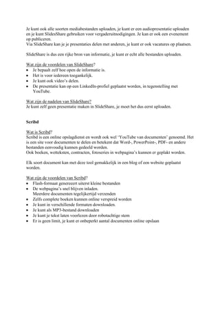 Je kunt ook alle soorten mediabestanden uploaden, je kunt er een audiopresentatie uploaden
en je kunt SlidesShare gebruiken voor vergaderuitnodigingen. Je kan er ook een evenement
op publiceren.
Via SlideShare kan je je presentaties delen met anderen, je kunt er ook vacatures op plaatsen.

SlideShare is dus een rijke bron van informatie, je kunt er echt alle bestanden uploaden.

Wat zijn de voordelen van SlideShare?
  Je bepaalt zelf hoe open de informatie is.
  Het is voor iedereen toegankelijk.
  Je kunt ook video’s delen.
  De presentatie kan op een LinkedIn-profiel geplaatst worden, in tegenstelling met
  YouTube.

Wat zijn de nadelen van SlideShare?
Je kunt zelf geen presentatie maken in SlideShare, je moet het dus eerst uploaden.


Scribd

Wat is Scribd?
Scribd is een online opslagdienst en wordt ook wel ‘YouTube van documenten’ genoemd. Het
is een site voor documenten te delen en betekent dat Word-, PowerPoint-, PDF- en andere
bestanden eenvoudig kunnen gedeeld worden.
Ook boeken, wetteksten, contracten, fotoseries in webpagina’s kunnen er geplakt worden.

Elk soort document kan met deze tool gemakkelijk in een blog of een website geplaatst
worden.

Wat zijn de voordelen van Scribd?
  Flash-formaat genereeert uiterst kleine bestanden
  De webpagina’s snel blijven inladen.
  Meerdere documenten tegelijkertijd verzenden
  Zelfs complete boeken kunnen online verspreid worden
  Je kunt in verschillende formaten downloaden.
  Je kunt als MP3-bestand downloaden
  Je kunt je tekst laten voorlezen door robotachtige stem
  Er is geen limit, je kunt er onbeperkt aantal documenten online opslaan
 