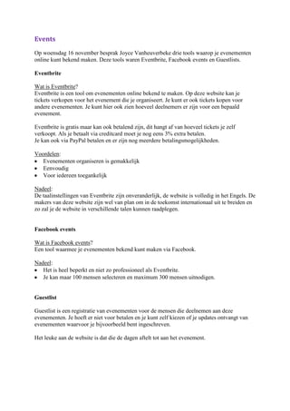 Events
Op woensdag 16 november besprak Joyce Vanheuverbeke drie tools waarop je evenementen
online kunt bekend maken. Deze tools waren Eventbrite, Facebook events en Guestlists.

Eventbrite

Wat is Eventbrite?
Eventbrite is een tool om evenementen online bekend te maken. Op deze website kan je
tickets verkopen voor het evenement die je organiseert. Je kunt er ook tickets kopen voor
andere evenementen. Je kunt hier ook zien hoeveel deelnemers er zijn voor een bepaald
evenement.

Eventbrite is gratis maar kan ook betalend zijn, dit hangt af van hoeveel tickets je zelf
verkoopt. Als je betaalt via creditcard moet je nog eens 3% extra betalen.
Je kan ook via PayPal betalen en er zijn nog meerdere betalingsmogelijkheden.

Voordelen:
   Evenementen organiseren is gemakkelijk
   Eenvoudig
   Voor iedereen toegankelijk

Nadeel:
De taalinstellingen van Eventbrite zijn onveranderlijk, de website is volledig in het Engels. De
makers van deze website zijn wel van plan om in de toekomst internationaal uit te breiden en
zo zal je de website in verschillende talen kunnen raadplegen.


Facebook events

Wat is Facebook events?
Een tool waarmee je evenementen bekend kunt maken via Facebook.

Nadeel:
   Het is heel beperkt en niet zo professioneel als Eventbrite.
   Je kan maar 100 mensen selecteren en maximum 300 mensen uitnodigen.


Guestlist

Guestlist is een registratie van evenementen voor de mensen die deelnemen aan deze
evenementen. Je hoeft er niet voor betalen en je kunt zelf kiezen of je updates ontvangt van
evenementen waarvoor je bijvoorbeeld bent ingeschreven.

Het leuke aan de website is dat die de dagen aftelt tot aan het evenement.
 