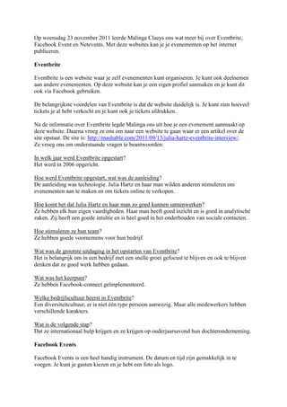 Op woensdag 23 november 2011 leerde Malinga Claeys ons wat meer bij over Eventbrite,
Facebook Event en Netevents. Met deze websites kan je je evenementen op het internet
publiceren.

Eventbrite

Eventbrite is een website waar je zelf evenementen kunt organiseren. Je kunt ook deelnemen
aan andere evenementen. Op deze website kan je een eigen profiel aanmaken en je kunt dit
ook via Facebook gebruiken.

De belangrijkste voordelen van Eventbrite is dat de website duidelijk is. Je kunt zien hoeveel
tickets je al hebt verkocht en je kunt ook je tickets afdrukken.

Na de informatie over Eventbrite legde Malinga ons uit hoe je een evenement aanmaakt op
deze website. Daarna vroeg ze ons om naar een website te gaan waar er een artikel over de
site opstaat. De site is: http://mashable.com/2011/09/13/julia-hartz-eventbrite-interview/.
Ze vroeg ons om onderstaande vragen te beantwoorden:

In welk jaar werd Eventbrite opgestart?
Het werd in 2006 opgericht.

Hoe werd Eventbrite opgestart, wat was de aanleiding?
De aanleiding was technologie. Julia Hartz en haar man wilden anderen stimuleren om
evenementen aan te maken en om tickets online te verkopen.

Hoe komt het dat Julia Hartz en haar man zo goed kunnen samenwerken?
Ze hebben elk hun eigen vaardigheden. Haar man heeft goed inzicht en is goed in analytische
zaken. Zij heeft een goede intuïtie en is heel goed in het onderhouden van sociale contacten.

Hoe stimuleren ze hun team?
Ze hebben goede voornemens voor hun bedrijf.

Wat was de grootste uitdaging in het opstarten van Eventbrite?
Het is belangrijk om in een bedrijf met een snelle groei gefocust te blijven en ook te blijven
denken dat ze goed werk hebben gedaan.

Wat was het keerpunt?
Ze hebben Facebook-connect geïmplementeerd.

Welke bedrijfscultuur heerst in Eventbrite?
Een diversiteitcultuur, er is niet één type persoon aanwezig. Maar alle medewerkers hebben
verschillende karakters.

Wat is de volgende stap?
Dat ze internationaal hulp krijgen en ze krijgen op ouderjaarsavond hun dochteronderneming.

Facebook Events

Facebook Events is een heel handig instrument. De datum en tijd zijn gemakkelijk in te
voegen. Je kunt je gasten kiezen en je hebt een foto als logo.
 