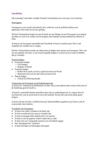 Locations
Op woensdag 7 december vertelde Timothy Vansteenkiste ons wat meer over Locations.

Foursquare

Foursquare is een sociale netwerksite, dit is software voor de mobiele telefoon met
applicaties. Dit werkt net als een spelletje.

De heer Vansteenkiste legde ons aan de hand van een filmpje uit wat Foursquare is en daarna
mochten we zelf even werken met Foursquare door behulp van bijvoorbeeld een iPhone of
iPad.

Je kunt je op Foursquare aanmelden met Facebook of met je e-mailaccount. Het is ook
mogelijk om vrienden toe te voegen.

De heer Vansteenkiste toonde ons daarna hoe je badges kunt openen op Foursquare. Dit is net
als een spelletje, het doel is om zoveel mogelijk badges te verwerven en er meer te hebben
dan je vrienden.

Soorten badges:
   Foursquare badges
    o Core badges
    o Regular workouts
   Expertise badges
    o Reflect how much you have explored in the real World
    o Represent who you are and what you know best
   Partner badges
   o Unlock by following brands

Toepassing van Foursquare in de bedrijfsomgeving:
Je kunt je bv. inchecken bij McDonald’s en dan kun je aan anderen laten weten of het eten of
de bediening goed of slecht is.

Je kunt bv. potentiële klanten aantrekken door tips en aanbiedingen toe te voegen, door bv.
een klant die voor de eerste keer in een café incheckt, hij kan dan zijn eerste pintje gratis
krijgen.

Je kunt ook tips en tricks verifiëren die jouw klanten hebben nagelaten en je kunt er ook de
concurrentie mee checken.

Voordelen van Foursquare:
   Je kunt zien welke vrienden in de buurt zijn
   Je kunt wereldwijd zien waar je vrienden zijn
   Je kunt ervaringen delen dankzij foto’s en reacties
   Je kunt er snel de gepaste winkel vinden die je zoekt
   Je kunt zien wat voorgaande mensen over een bedrijf zeggen
   Het ‘drempelgevoel’ verdwijnt
   Je kunt kortingen en beloningen ontvangen
 