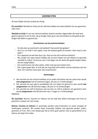 VGC 10
GEZOND ETEN
De heer Stefan Cornelis verlaat de zitting.
De voorzitter: Mustafa en Arda van de rode klas hebben een plan bedacht om ons gezond te
laten eten.
Mustafa en Arda: Er zou een slimme koelkast moeten worden uitgevonden die weet wat
goed en gezond is om te eten. Als je honger hebt, ga je naar de koelkast en die geeft je dan
dingen die lekker en gezond zijn.
Commentaar van de parlementsleden
- Zit alles dan op voorhand in de koelkast? Hoe wordt dat gedaan?
- Als je nu zin hebt in een appel, maar de koelkast geeft je tomaten. Wat moet je dan
doen?
- Zo’n apparaat zal wel heel duur zijn. Hoe zal men die machines betalen?
- We zouden een app moeten hebben die ons kan helpen om een lekkere en gezonde
maaltijd te maken. Zo kunnen we in het begin van de week alle goede dingen kopen
die we nodig hebben.
- Een machine kan niet alles weten. Zeker niet wat wij moeten eten.
- Dat is geen goed idee. Ik vind dat we nog altijd zelf moeten kunnen beslissen wat we
eten. Een machine moet daar niet tussenkomen.
Stemmingen
 Het voorstel om een slimme koelkast uit te vinden die beslist wat we zullen eten wordt
niet aangenomen met 42 stemmen tegen, 29 voor en 7 onthoudingen
 Het voorstel om een app te ontwikkelen die ons helpt om gezond te eten wordt niet
aangenomen met 38 stemmen tegen, 28 voor en 13 onthoudingen
 Het voorstel om zelf te beslissen wat we eten en zelf te proberen om gezond te eten
wordt aangenomen met 68 stemmen voor, 5 tegen en 7 onthoudingen
(Applaus)
De voorzitter: Nisrine, Yasmine en Halican van de rode klas willen kraampjes met fruit en
groenten in plaats van met snoep.
Nisrine, Yasmine en Halican: In sportclubs worden vaak frisdranken en zoete snoepjes of
hamburgers verkocht. We zouden beter kraampjes hebben met gezonde spullen: water,
groenten en fruit. Het is een beetje gek dat je eerst gaat sporten voor je gezondheid en je
daarna vol stopt met suiker.
 