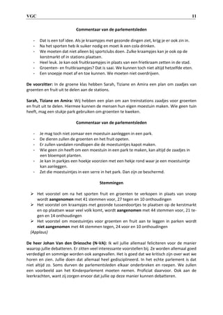 VGC 11
Commentaar van de parlementsleden
- Dat is een tof idee. Als je kraampjes met gezonde dingen ziet, krijg je er ook zin in.
- Na het sporten heb ik suiker nodig en moet ik een cola drinken.
- We moeten dat niet alleen bij sportclubs doen. Zulke kraampjes kan je ook op de
kerstmarkt of in stations plaatsen.
- Heel leuk. Je kan ook fruitkraampjes in plaats van een frietkraam zetten in de stad.
- Groenten- en fruitkraampjes? Dat is saai. We kunnen toch niet altijd hetzelfde eten.
- Een snoepje moet af en toe kunnen. We moeten niet overdrijven.
De voorzitter: In de groene klas hebben Sarah, Tiziane en Amira een plan om zaadjes van
groenten en fruit uit te delen aan de stations.
Sarah, Tiziane en Amira: Wij hebben een plan om aan treinstations zaadjes voor groenten
en fruit uit te delen. Hiermee kunnen de mensen hun eigen moestuin maken. Wie geen tuin
heeft, mag een stukje park gebruiken om groenten te kweken.
Commentaar van de parlementsleden
- Je mag toch niet zomaar een moestuin aanleggen in een park.
- De dieren zullen de groenten en het fruit opeten.
- Er zullen vandalen rondlopen die de moestuintjes kapot maken.
- Wie geen zin heeft om een moestuin in een park te maken, kan altijd de zaadjes in
een bloempot planten.
- Je kan in parkjes een hoekje voorzien met een hekje rond waar je een moestuintje
kan aanleggen.
- Zet die moestuintjes in een serre in het park. Dan zijn ze beschermd.
Stemmingen
 Het voorstel om na het sporten fruit en groenten te verkopen in plaats van snoep
wordt aangenomen met 41 stemmen voor, 27 tegen en 10 onthoudingen
 Het voorstel om kraampjes met gezonde tussendoortjes te plaatsen op de kerstmarkt
en op plaatsen waar veel volk komt, wordt aangenomen met 44 stemmen voor, 21 te-
gen en 14 onthoudingen
 Het voorstel om moestuintjes voor groenten en fruit aan te leggen in parken wordt
niet aangenomen met 44 stemmen tegen, 24 voor en 10 onthoudingen
(Applaus)
De heer Johan Van den Driessche (N-VA): Ik wil jullie allemaal feliciteren voor de manier
waarop jullie debatteren. Er zitten veel interessante voorstellen bij. Ze worden allemaal goed
verdedigd en sommige worden ook aangevallen. Het is goed dat we kritisch zijn over wat we
horen en zien. Jullie doen dat allemaal heel gedisciplineerd. In het echte parlement is dat
niet altijd zo. Soms durven de parlementsleden elkaar onderbreken en roepen. We zullen
een voorbeeld aan het Kinderparlement moeten nemen. Proficiat daarvoor. Ook aan de
leerkrachten, want zij zorgen ervoor dat jullie op deze manier kunnen debatteren.
 