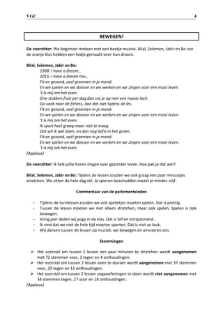 VGC 4
BEWEGEN!
De voorzitter: We beginnen meteen met een beetje muziek. Bilal, Selemen, Jabir en Bo van
de oranje klas hebben een liedje gemaakt over hun droom.
Bilal, Selemen, Jabir en Bo:
1968: I have a dream…
2015: I have a dream too…
Fit en gezond, veel groenten in je mond.
En we spelen en we dansen en we werken en we zingen voor een mooi leven.
’t Is mij om het even.
Drie stukken fruit per dag dan sta je op met een mooie lach.
Ga vaak naar de fitness, doe dat niet tijdens de les.
Fit en gezond, veel groenten in je mond.
En we spelen en we dansen en we werken en we zingen voor een mooi leven.
’t Is mij om het even.
Ik sport heel graag maar niet te traag.
Dat wil ik wel doen, en dan nog liefst in het groen.
Fit en gezond, veel groenten in je mond.
En we spelen en we dansen en we werken en we zingen voor een mooi leven.
’t Is mij om het even.
(Applaus)
De voorzitter: Ik heb jullie horen zingen over gezonder leven. Hoe pak je dat aan?
Bilal, Selemen, Jabir en Bo: Tijdens de lessen zouden we ook graag een paar minuutjes
stretchen. We zitten de hele dag stil. Je spieren losschudden maakt je minder stijf.
Commentaar van de parlementsleden
- Tijdens de turnlessen zouden we ook spelletjes moeten spelen. Dat is prettig.
- Tussen de lessen moeten we niet alleen stretchen, maar ook spelen. Spelen is ook
bewegen.
- Vorig jaar deden wij yoga in de klas. Dat is tof en ontspannend.
- Ik vind dat we niet de hele tijd moeten sporten. Dat is niet zo leuk.
- Wij dansen tussen de lessen op muziek: we bewegen en amuseren ons.
Stemmingen
 Het voorstel om tussen 2 lessen een paar minuten te stretchen wordt aangenomen
met 72 stemmen voor, 2 tegen en 4 onthoudingen.
 Het voorstel om tussen 2 lessen even te dansen wordt aangenomen met 37 stemmen
voor, 29 tegen en 11 onthoudingen.
 Het voorstel om tussen 2 lessen yogaoefeningen te doen wordt niet aangenomen met
34 stemmen tegen, 27 voor en 18 onthoudingen.
(Applaus)
 
