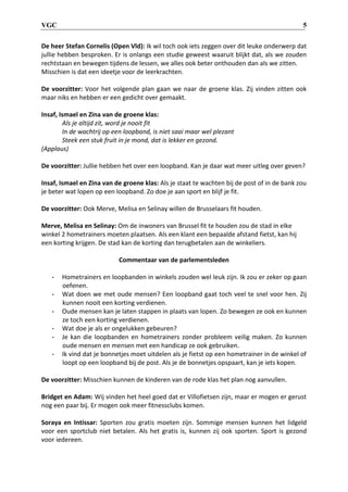 VGC 5
De heer Stefan Cornelis (Open Vld): Ik wil toch ook iets zeggen over dit leuke onderwerp dat
jullie hebben besproken. Er is onlangs een studie geweest waaruit blijkt dat, als we zouden
rechtstaan en bewegen tijdens de lessen, we alles ook beter onthouden dan als we zitten.
Misschien is dat een ideetje voor de leerkrachten.
De voorzitter: Voor het volgende plan gaan we naar de groene klas. Zij vinden zitten ook
maar niks en hebben er een gedicht over gemaakt.
Insaf, Ismael en Zina van de groene klas:
Als je altijd zit, word je nooit fit
In de wachtrij op een loopband, is niet saai maar wel plezant
Steek een stuk fruit in je mond, dat is lekker en gezond.
(Applaus)
De voorzitter: Jullie hebben het over een loopband. Kan je daar wat meer uitleg over geven?
Insaf, Ismael en Zina van de groene klas: Als je staat te wachten bij de post of in de bank zou
je beter wat lopen op een loopband. Zo doe je aan sport en blijf je fit.
De voorzitter: Ook Merve, Melisa en Selinay willen de Brusselaars fit houden.
Merve, Melisa en Selinay: Om de inwoners van Brussel fit te houden zou de stad in elke
winkel 2 hometrainers moeten plaatsen. Als een klant een bepaalde afstand fietst, kan hij
een korting krijgen. De stad kan de korting dan terugbetalen aan de winkeliers.
Commentaar van de parlementsleden
- Hometrainers en loopbanden in winkels zouden wel leuk zijn. Ik zou er zeker op gaan
oefenen.
- Wat doen we met oude mensen? Een loopband gaat toch veel te snel voor hen. Zij
kunnen nooit een korting verdienen.
- Oude mensen kan je laten stappen in plaats van lopen. Zo bewegen ze ook en kunnen
ze toch een korting verdienen.
- Wat doe je als er ongelukken gebeuren?
- Je kan die loopbanden en hometrainers zonder probleem veilig maken. Zo kunnen
oude mensen en mensen met een handicap ze ook gebruiken.
- Ik vind dat je bonnetjes moet uitdelen als je fietst op een hometrainer in de winkel of
loopt op een loopband bij de post. Als je de bonnetjes opspaart, kan je iets kopen.
De voorzitter: Misschien kunnen de kinderen van de rode klas het plan nog aanvullen.
Bridget en Adam: Wij vinden het heel goed dat er Villofietsen zijn, maar er mogen er gerust
nog een paar bij. Er mogen ook meer fitnessclubs komen.
Soraya en Intissar: Sporten zou gratis moeten zijn. Sommige mensen kunnen het lidgeld
voor een sportclub niet betalen. Als het gratis is, kunnen zij ook sporten. Sport is gezond
voor iedereen.
 