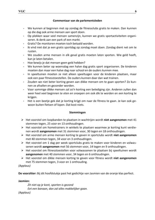 VGC 6
Commentaar van de parlementsleden
- We kunnen al beginnen met op zondag de fitnessclubs gratis te maken. Dan kunnen
op die dag ook arme mensen aan sport doen.
- Op plekken waar veel mensen samenzijn, kunnen we gratis sportactiviteiten organi-
seren. Ik denk aan een park of een markt.
- Gratis? De monitoren moeten toch betaald worden.
- Ik vind niet dat je een gratis sportdag op zondag moet doen. Zondag dient net om te
rusten.
- We zouden arme mensen in elk geval gratis moeten laten sporten. Wie geld heeft,
kan je laten betalen.
- Hoe bewijs je dat mensen geen geld hebben?
- We kunnen beter op woensdag een halve dag gratis sport organiseren. De kinderen
moeten dan maar een halve dag naar school en de ouders kunnen mee.
- In speeltuinen moeten ze niet alleen speeltuigen voor de kinderen plaatsen, maar
ook een paar fitnesstoestellen. De ouders kunnen daar dan wat trainen.
- Zouden we niet beter korting geven aan dikke mensen om te gaan sporten? Zo kun-
nen ze afvallen en gezonder worden.
- Voor sommige dikke mensen zal zo’n korting een belediging zijn. Anderen zullen dan
weer heel veel beginnen te eten en snoepen om ook dik te worden en een korting te
krijgen.
- Het is een beetje gek dat je korting krijgt om naar de fitness te gaan. Je kan ook ge-
woon buiten fietsen of lopen. Dat kost niets.
Stemmingen
 Het voorstel om loopbanden te plaatsen in wachtrijen wordt niet aangenomen met 41
stemmen tegen, 25 voor en 13 onthoudingen.
 Het voorstel om hometrainers in winkels te plaatsen waarmee je korting kunt verdie-
nen wordt aangenomen met 31 stemmen voor, 30 tegen en 18 onthoudingen.
 Het voorstel om arme mensen korting te geven in sportclubs wordt niet aangenomen
met 40 stemmen tegen, 34 voor en 3 onthoudingen.
 Het voorstel om 1 dag per week sportclubs gratis te maken voor kinderen en volwas-
senen wordt aangenomen met 56 stemmen voor, 14 tegen en 9 onthoudingen.
 Het voorstel om fitnesstoestellen voor volwassenen te plaatsen bij speeltuinen wordt
aangenomen met 40 stemmen voor, 34 tegen en 6 onthoudingen.
 Het voorstel om dikke mensen korting te geven voor fitness wordt niet aangenomen
met 75 stemmen tegen, 3 voor en 1 onthouding.
(Applaus)
De voorzitter: Bij dit hoofdstukje past het gedichtje van Jasmien van de oranje klas perfect.
Jasmien:
Zit niet op je kont, sporten is gezond
Eet een banaan, dan zal alles makkelijker gaan.
(Applaus)
 
