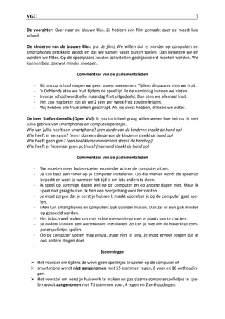 VGC 7
De voorzitter: Over naar de blauwe klas. Zij hebben een film gemaakt over de meest luie
school.
De kinderen van de blauwe klas: (na de film) We willen dat er minder op computers en
smartphones getokkeld wordt en dat we samen vaker buiten spelen. Dan bewegen we en
worden we fitter. Op de speelplaats zouden activiteiten georganiseerd moeten worden. We
kunnen best ook wat minder snoepen.
Commentaar van de parlementsleden
- Bij ons op school mogen we geen snoep meenemen. Tijdens de pauzes eten we fruit.
- ’s Ochtends eten we fruit tijdens de speeltijd. In de namiddag kunnen we kiezen.
- In onze school wordt elke maandag fruit uitgedeeld. Dan eten we allemaal fruit.
- Het zou nog beter zijn als we 2 keer per week fruit zouden krijgen.
- Wij hebben alle frisdranken geschrapt. Als we dorst hebben, drinken we water.
De heer Stefan Cornelis (Open Vld): Ik zou toch heel graag willen weten hoe het nu zit met
jullie gebruik van smartphones en computerspelletjes.
Wie van jullie heeft een smartphone? (een derde van de kinderen steekt de hand op)
Wie heeft er een gsm? (meer dan een derde van de kinderen steekt de hand op)
Wie heeft geen gsm? (een heel kleine minderheid steekt de hand op)
Wie heeft er helemaal geen pc thuis? (niemand steekt de hand op)
Commentaar van de parlementsleden
- We moeten meer buiten spelen en minder achter de computer zitten.
- Je kan best een timer op je computer installeren. Op die manier wordt de speeltijd
beperkt en weet je wanneer het tijd is om iets anders te doen.
- Ik speel op sommige dagen wel op de computer en op andere dagen niet. Maar ik
speel niet graag buiten. Ik ben een beetje bang voor terroristen.
- Je moet zorgen dat je eerst je huiswerk maakt vooraleer je op de computer gaat spe-
len.
- Men kan smartphones en computers ook duurder maken. Dan zal er een pak minder
op gespeeld worden.
- Het is toch veel leuker om met echte mensen te praten in plaats van te chatten.
- Je ouders kunnen een wachtwoord installeren. Zo kan je niet om de haverklap com-
puterspelletjes spelen.
- Op de computer spelen mag gerust, maar niet te lang. Je moet ervoor zorgen dat je
ook andere dingen doet.
-
Stemmingen
 Het voorstel om tijdens de week geen spelletjes te spelen op de computer of
 smartphone wordt niet aangenomen met 55 stemmen tegen, 6 voor en 16 onthoudin-
gen.
 Het voorstel om eerst je huiswerk te maken en pas daarna computerspelletjes te spe-
len wordt aangenomen met 73 stemmen voor, 4 tegen en 2 onthoudingen.
 