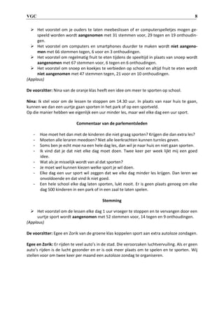 VGC 8
 Het voorstel om je ouders te laten meebeslissen of er computerspelletjes mogen ge-
speeld worden wordt aangenomen met 31 stemmen voor, 29 tegen en 19 onthoudin-
gen.
 Het voorstel om computers en smartphones duurder te maken wordt niet aangeno-
men met 66 stemmen tegen, 6 voor en 3 onthoudingen.
 Het voorstel om regelmatig fruit te eten tijdens de speeltijd in plaats van snoep wordt
aangenomen met 67 stemmen voor, 6 tegen en 6 onthoudingen.
 Het voorstel om snoep en koekjes te verbieden op school en altijd fruit te eten wordt
niet aangenomen met 47 stemmen tegen, 21 voor en 10 onthoudingen.
(Applaus)
De voorzitter: Nina van de oranje klas heeft een idee om meer te sporten op school.
Nina: Ik stel voor om de lessen te stoppen om 14.30 uur. In plaats van naar huis te gaan,
kunnen we dan een uurtje gaan sporten in het park of op een sportveld.
Op die manier hebben we eigenlijk een uur minder les, maar wel elke dag een uur sport.
Commentaar van de parlementsleden
- Hoe moet het dan met de kinderen die niet graag sporten? Krijgen die dan extra les?
- Moeten alle leraren meedoen? Niet alle leerkrachten kunnen turnles geven.
- Soms ben je echt moe na een hele dag les, dan wil je naar huis en niet gaan sporten.
- Ik vind dat je dat niet elke dag moet doen. Twee keer per week lijkt mij een goed
idee.
- Wat als je misselijk wordt van al dat sporten?
- Je moet wel kunnen kiezen welke sport je wil doen.
- Elke dag een uur sport wil zeggen dat we elke dag minder les krijgen. Dan leren we
onvoldoende en dat vind ik niet goed.
- Een hele school elke dag laten sporten, lukt nooit. Er is geen plaats genoeg om elke
dag 500 kinderen in een park of in een zaal te laten spelen.
Stemming
 Het voorstel om de lessen elke dag 1 uur vroeger te stoppen en te vervangen door een
uurtje sport wordt aangenomen met 52 stemmen voor, 14 tegen en 9 onthoudingen.
(Applaus)
De voorzitter: Egee en Zorik van de groene klas koppelen sport aan extra autoloze zondagen.
Egee en Zorik: Er rijden te veel auto’s in de stad. Die veroorzaken luchtvervuiling. Als er geen
auto’s rijden is de lucht gezonder en er is ook meer plaats om te spelen en te sporten. Wij
stellen voor om twee keer per maand een autoloze zondag te organiseren.
 