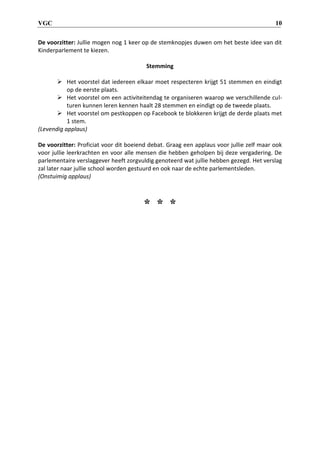 VGC 10
De voorzitter: Jullie mogen nog 1 keer op de stemknopjes duwen om het beste idee van dit
Kinderparlement te kiezen.
Stemming
 Het voorstel dat iedereen elkaar moet respecteren krijgt 51 stemmen en eindigt
op de eerste plaats.
 Het voorstel om een activiteitendag te organiseren waarop we verschillende cul-
turen kunnen leren kennen haalt 28 stemmen en eindigt op de tweede plaats.
 Het voorstel om pestkoppen op Facebook te blokkeren krijgt de derde plaats met
1 stem.
(Levendig applaus)
De voorzitter: Proficiat voor dit boeiend debat. Graag een applaus voor jullie zelf maar ook
voor jullie leerkrachten en voor alle mensen die hebben geholpen bij deze vergadering. De
parlementaire verslaggever heeft zorgvuldig genoteerd wat jullie hebben gezegd. Het verslag
zal later naar jullie school worden gestuurd en ook naar de echte parlementsleden.
(Onstuimig applaus)
* * *
 