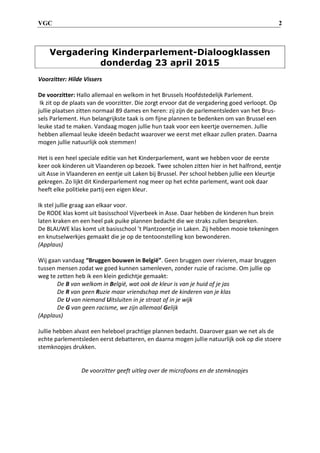 VGC 2
Vergadering Kinderparlement-Dialoogklassen
donderdag 23 april 2015
Voorzitter: Hilde Vissers
De voorzitter: Hallo allemaal en welkom in het Brussels Hoofdstedelijk Parlement.
Ik zit op de plaats van de voorzitter. Die zorgt ervoor dat de vergadering goed verloopt. Op
jullie plaatsen zitten normaal 89 dames en heren: zij zijn de parlementsleden van het Brus-
sels Parlement. Hun belangrijkste taak is om fijne plannen te bedenken om van Brussel een
leuke stad te maken. Vandaag mogen jullie hun taak voor een keertje overnemen. Jullie
hebben allemaal leuke ideeën bedacht waarover we eerst met elkaar zullen praten. Daarna
mogen jullie natuurlijk ook stemmen!
Het is een heel speciale editie van het Kinderparlement, want we hebben voor de eerste
keer ook kinderen uit Vlaanderen op bezoek. Twee scholen zitten hier in het halfrond, eentje
uit Asse in Vlaanderen en eentje uit Laken bij Brussel. Per school hebben jullie een kleurtje
gekregen. Zo lijkt dit Kinderparlement nog meer op het echte parlement, want ook daar
heeft elke politieke partij een eigen kleur.
Ik stel jullie graag aan elkaar voor.
De RODE klas komt uit basisschool Vijverbeek in Asse. Daar hebben de kinderen hun brein
laten kraken en een heel pak puike plannen bedacht die we straks zullen bespreken.
De BLAUWE klas komt uit basisschool ’t Plantzoentje in Laken. Zij hebben mooie tekeningen
en knutselwerkjes gemaakt die je op de tentoonstelling kon bewonderen.
(Applaus)
Wij gaan vandaag “Bruggen bouwen in België”. Geen bruggen over rivieren, maar bruggen
tussen mensen zodat we goed kunnen samenleven, zonder ruzie of racisme. Om jullie op
weg te zetten heb ik een klein gedichtje gemaakt:
De B van welkom in België, wat ook de kleur is van je huid of je jas
De R van geen Ruzie maar vriendschap met de kinderen van je klas
De U van niemand Uitsluiten in je straat of in je wijk
De G van geen racisme, we zijn allemaal Gelijk
(Applaus)
Jullie hebben alvast een heleboel prachtige plannen bedacht. Daarover gaan we net als de
echte parlementsleden eerst debatteren, en daarna mogen jullie natuurlijk ook op die stoere
stemknopjes drukken.
De voorzitter geeft uitleg over de microfoons en de stemknopjes
 