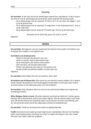 VGC 3
Stemming
De voorzitter: Ik stel voor dat we de stemknopjes meteen eens uitproberen. Ik leg 3 uitspra-
ken voor en met de stemknopjes kan je beslissen welke uitspraak het best bij je past.
- Als je akkoord gaat met de uitspraak “Ik heb er zin in en wil zeker iets zeggen”, druk
je op de groene knop.
- Als je akkoord gaat met de uitspraak “Ik zwijg liever in het Kinderparlement”, druk je
op de rode knop.
- Als je akkoord gaat met de uitspraak “Ik twijfel nog”, druk je op de witte knop.
Resultaat van de stemming: groen 19, rood 15, wit 44
(Applaus)
PESTEN
De voorzitter: We beginnen met een onderwerp dat iedereen kent: pesten. De kinderen van
de blauwe klas maakten er een gedicht over.
De kinderen van de blauwe klas:
Pesten is niet leuk, dat weet je in een reuk
Pesten is niet fijn, want je doet anderen pijn
Als je iemand pest, dat moet je ermee praten
Dat is het best, ook als jullie elkaar haten
Praten is de oplossing, dus moet je in het pesthuis zijn
Als alle scholen een pesthuis hadden, zou dat super zijn
(Applaus)
De voorzitter: jullie hebben het over een pesthuis. Wat is dat?
De kinderen van de blauwe klas: Elke school zou een pesthuis moeten hebben. Als er gepest
wordt, moeten de pestkop en het kind dat gepest wordt allebei in het huisje. Daar moeten
ze samen praten en een oplossing zoeken voor het probleem.
De voorzitter: Gitte, Margaux, Deniz en Lucia van de rode school hebben een originele op-
lossing tegen pesten.
Gitte, Margaux, Deniz en Lucia: Wij willen iedereen op school een blad met 3 stickers geven.
Elke keer dat je iemand pest, moet je een sticker afgeven. Wie de meeste stickers over heeft,
wint. We kunnen hiervan een wedstrijd maken tussen klassen of tussen verschillende scho-
len. De winnende school wordt dan uitgeroepen worden tot antipestschool.
De voorzitter: Toufik van de blauwe klas heeft een gelijkaardig idee.
Toufik: Als iemand ruzie maakt op school krijgt hij een rood bolletje. Wanneer hij 3 bolletjes
heeft, moet hij gaan praten met de juf om ervoor te zorgen dat hij geen ruzie meer maakt.
Wie veel ruzie maakt, heeft een probleem.
 