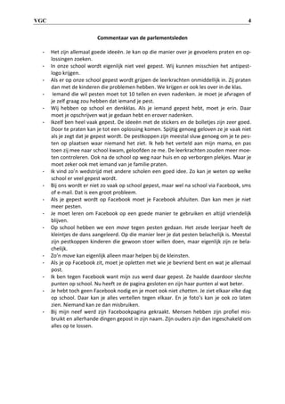 VGC 4
Commentaar van de parlementsleden
- Het zijn allemaal goede ideeën. Je kan op die manier over je gevoelens praten en op-
lossingen zoeken.
- In onze school wordt eigenlijk niet veel gepest. Wij kunnen misschien het antipest-
logo krijgen.
- Als er op onze school gepest wordt grijpen de leerkrachten onmiddellijk in. Zij praten
dan met de kinderen die problemen hebben. We krijgen er ook les over in de klas.
- Iemand die wil pesten moet tot 10 tellen en even nadenken. Je moet je afvragen of
je zelf graag zou hebben dat iemand je pest.
- Wij hebben op school en denkklas. Als je iemand gepest hebt, moet je erin. Daar
moet je opschrijven wat je gedaan hebt en erover nadenken.
- Ikzelf ben heel vaak gepest. De ideeën met de stickers en de bolletjes zijn zeer goed.
Door te praten kan je tot een oplossing komen. Spijtig genoeg geloven ze je vaak niet
als je zegt dat je gepest wordt. De pestkoppen zijn meestal sluw genoeg om je te pes-
ten op plaatsen waar niemand het ziet. Ik heb het verteld aan mijn mama, en pas
toen zij mee naar school kwam, geloofden ze me. De leerkrachten zouden meer moe-
ten controleren. Ook na de school op weg naar huis en op verborgen plekjes. Maar je
moet zeker ook met iemand van je familie praten.
- Ik vind zo’n wedstrijd met andere scholen een goed idee. Zo kan je weten op welke
school er veel gepest wordt.
- Bij ons wordt er niet zo vaak op school gepest, maar wel na school via Facebook, sms
of e-mail. Dat is een groot probleem.
- Als je gepest wordt op Facebook moet je Facebook afsluiten. Dan kan men je niet
meer pesten.
- Je moet leren om Facebook op een goede manier te gebruiken en altijd vriendelijk
blijven.
- Op school hebben we een move tegen pesten gedaan. Het zesde leerjaar heeft de
kleintjes de dans aangeleerd. Op die manier leer je dat pesten belachelijk is. Meestal
zijn pestkoppen kinderen die gewoon stoer willen doen, maar eigenlijk zijn ze bela-
chelijk.
- Zo’n move kan eigenlijk alleen maar helpen bij de kleinsten.
- Als je op Facebook zit, moet je opletten met wie je bevriend bent en wat je allemaal
post.
- Ik ben tegen Facebook want mijn zus werd daar gepest. Ze haalde daardoor slechte
punten op school. Nu heeft ze de pagina gesloten en zijn haar punten al wat beter.
- Je hebt toch geen Facebook nodig en je moet ook niet chatten. Je ziet elkaar elke dag
op school. Daar kan je alles vertellen tegen elkaar. En je foto’s kan je ook zo laten
zien. Niemand kan ze dan misbruiken.
- Bij mijn neef werd zijn Facebookpagina gekraakt. Mensen hebben zijn profiel mis-
bruikt en allerhande dingen gepost in zijn naam. Zijn ouders zijn dan ingeschakeld om
alles op te lossen.
 