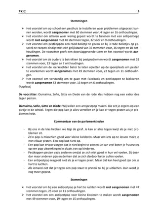 VGC 5
Stemmingen
 Het voorstel om op school een pesthuis te installeren waar problemen uitgepraat kun-
nen worden, wordt aangenomen met 60 stemmen voor, 4 tegen en 16 onthoudingen.
 Het voorstel om scholen waar weinig gepest wordt te belonen met een antipestlogo
wordt niet aangenomen met 40 stemmen tegen, 32 voor en 9 onthoudingen.
 Het voorstel om pestkoppen een rood bolletje te geven en bij 3 rode bolletjes op ge-
sprek te roepen eindigt met een gelijkstand van 36 stemmen voor, 36 tegen en 10 ont-
houdingen. De voorzitter geeft een doorslaggevende stem en het voorstel wordt aan-
genomen.
 Het voorstel om de ouders te betrekken bij pestproblemen wordt aangenomen met 52
stemmen voor, 23 tegen en 7 onthoudingen.
 Het voorstel om de leerkrachten beter te laten opletten op de speelplaats om pesten
te voorkomen wordt aangenomen met 49 stemmen voor, 22 tegen en 11 onthoudin-
gen.
 Het voorstel om verstandig om te gaan met Facebook en pestkoppen te blokkeren
wordt aangenomen 63 stemmen voor, 13 tegen en 6 onthoudingen.
(Applaus)
De voorzitter: Oumaima, Sofie, Gitte en Diede van de rode klas hebben nog een extra idee
tegen pesten.
Oumaima, Sofie, Gitte en Diede: Wij willen een antipestpop maken. Die zet je ergens op een
plekje in de school. Tegen die pop kan je alles vertellen en je kan er tegen praten als je pro-
blemen hebt.
Commentaar van de parlementsleden
- Bij ons in de klas hebben we Gigi de giraf. Je kan er alles tegen kwijt als je met pro-
blemen zit.
- Zo’n pop is misschien goed voor kleine kinderen. Maar om iets op te lossen moet je
met elkaar praten. Een pop lost niets op.
- Een pop kan ervoor zorgen dat je niet begint te pesten. Je kan veel beter je frustraties
op een pop uitwerkingen in plaats van op kinderen.
- Pestkoppen pesten vaak anderen omdat ze zich niet goed in hun vel voelen. Zij doen
dan maar anderen pijn en denken dat ze zich dardoor beter zullen voelen.
- Een antipestpop reageert niet als je er tegen praat. Maar dat kan heel goed zijn om je
hart te luchten.
- Als iemand ziet dat je tegen een pop staat te praten zal hij je uitlachen. Dan word je
nog meer gepest.
Stemmingen
 Het voorstel om bij een antipestpop je hart te luchten wordt niet aangenomen met 47
stemmen tegen, 25 voor en 11 onthoudingen.
 Het voorstel om een antipestpop voor kleine kinderen te maken wordt aangenomen
met 49 stemmen voor, 19 tegen en 15 onthoudingen.
 