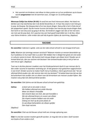 VGC 6
 Het voorstel om kinderen met elkaar te laten praten en zo hun problemen op te lossen
wordt aangenomen met 54 stemmen voor, 15 tegen en 13 onthoudingen.
(Applaus)
Mevrouw Cieltje Van Achter (N-VA): Ik vond het een heel interessant debat. Het deed me
denken aan mijn dochtertje dat in de derde kleuterklas zit. In haar klas staat er een hele gro-
te pop: de klaspop. Die klaspop doet af en toe stoute dingen. Natuurlijk is het in feite de juf
die poppenkast speelt. Op die manier kunnen de kindjes zien hoe de pop stoute dingen doet.
Dan komt er een discussie op gang in de klas. De kinderen zeggen dan dat ze het niet eens
zijn met wat de pop doet. Zo’n pop kan dus een heel goed hulpmiddel zijn in de klas. Zeker
voor kleine kinderen. Jullie vinden dat ook heb ik gezien tijdens de stemming. (Applaus)
RACISME
De voorzitter: Iedereen is gelijk. Leila van de rode school schreef er een knappe brief over.
Leila: Waarom zijn sommige mensen racistisch? Waarom moeten ze mensen beoordelen op
hun huidskleur en hun taal? Dat is zo dom! We hebben hier in België het geluk om met ande-
re culturen samen te leven. We kunnen toch nieuwe dingen van elkaar leren? Zouden we al-
lemaal blind zijn, dan zou racisme niet bestaan! Van iemand houden doe je met je hart en
niet met je ogen. (Applaus)
Toen we in de klas plannen maakten voor het Kinderparlement dacht ik aan mensen die lij-
den onder racisme en daardoor verdrietig zijn. Ik heb gewoon mijn gedachten opgeschreven
in een brief. Omdat racisme te maken heeft met je huidskleur, heb ik geschreven dat “als we
allemaal blind zouden zijn, dat racisme dan niet zou bestaan!” Ik bedoel daarmee dat we dan
de buitenkant niet zouden zien en alleen naar de binnenkant van mensen zouden kijken. We
moeten natuurlijk niet allemaal blind worden.
De voorzitter: Ook Salima van de blauwe school schreef een gedichtje.
Salima: Jij bent wit en de ander is bruin
We hebben allemaal een ander kleurtje
Maar ons bloed is hetzelfde
Dat stroomt door ons hart, dat ook hetzelfde is
We zijn allemaal broers en zussen van elkaar
Die respect moeten hebben voor de ander
Zolang ons hart op de juiste plaats zit
En wij elkaar behandelen als elkaars gelijke
Dan stopt racisme
(Applaus)
De voorzitter: Cloë van de blauwe school stelt een strenge oplossing voor.
Cloë: Ik vind dat racisten moeten gestraft worden. Je mag dat niet zo laten. Geef racisten
een boete of een andere straf.
 
