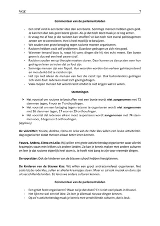 VGC 7
Commentaar van de parlementsleden
- Een straf vind ik een beter idee dan een boete. Sommige mensen hebben geen geld.
Je kan hen dan ook geen boete geven. Als je dat toch doet maak je ze nog armer.
- Ik vraag me af hoe je die racisten kan straffen? Je kan toch niet overal politieagenten
zetten om te controleren. Het is heel moeilijk te bewijzen.
- We zouden een grote betoging tegen racisme moeten organiseren.
- Racisten hebben vaak zelf problemen. Daardoor gedragen ze zich niet goed.
- Wanneer iemand boos is, roept hij soms dingen die hij niet echt meent. Een boete
geven is dus wel een heel zware straf.
- Racisten zouden we op therapie moeten sturen. Daar kunnen ze dan praten over hun
gedrag en leren ze inzien dat ze fout zijn.
- Sommige mensen zijn een flapuit. Hun woorden worden dan verkeer geïnterpreteerd
en men denkt dat ze racisten zijn.
- Het zijn niet alleen de mensen van hier die racist zijn. Ook buitenlanders gedragen
zich soms fout. Iedereen moet zich goed gedragen.
- Vaak roepen mensen het woord racist omdat ze niet krijgen wat ze willen.
Stemmingen
 Het voorstel om racisme te bestraffen met een boete wordt niet aangenomen met 72
stemmen tegen, 4 voor en 7 onthoudingen.
 Het voorstel om een betoging tegen racisme te organiseren wordt niet aangenomen
met 36 stemmen tegen, 17 voor en 29 onthoudingen.
 Het voorstel dat iedereen elkaar moet respecteren wordt aangenomen met 74 stem-
men voor, 6 tegen en 2 onthoudingen.
(Applaus)
De voorzitter: Yousra, Andrea, Elena en Leila van de rode klas willen een leuke activiteiten-
dag organiseren zodat mensen elkaar beter leren kennen.
Yousra, Andrea, Elena en Leila: Wij willen een grote activiteitendag organiseren waar allerlei
kraampjes staan met lekkers uit andere landen. Zo kan je kennis maken met andere culturen
en leer je dat racisme eigenlijk heel stom is. Je hoeft niet bang te zijn voor vreemde dingen.
De voorzitter: Ook de kinderen van de blauwe school hebben feestplannen.
De kinderen van de blauwe klas: Wij willen een groot antiracismefeest organiseren. Net
zoals bij de rode klas, zullen er allerlei kraampjes staan. Maar er zal ook muziek en dans zijn
uit verschillende landen. Zo leren we andere culturen kennen.
Commentaar van de parlementsleden
- Een groot feest organiseren? Waar zal je dat doen? Er is niet veel plaats in Brussel.
- Het lijkt me wel een tof idee. Zo leer je allemaal nieuwe dingen kennen.
- Op zo’n activiteitendag maak je kennis met verschillende culturen, dat is leuk.
 