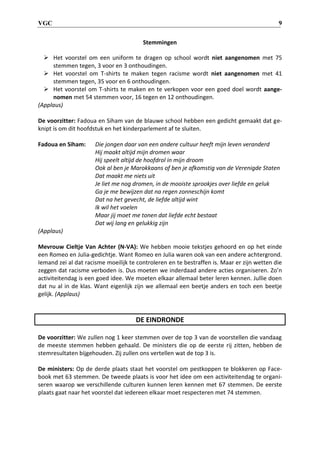 VGC 9
Stemmingen
 Het voorstel om een uniform te dragen op school wordt niet aangenomen met 75
stemmen tegen, 3 voor en 3 onthoudingen.
 Het voorstel om T-shirts te maken tegen racisme wordt niet aangenomen met 41
stemmen tegen, 35 voor en 6 onthoudingen.
 Het voorstel om T-shirts te maken en te verkopen voor een goed doel wordt aange-
nomen met 54 stemmen voor, 16 tegen en 12 onthoudingen.
(Applaus)
De voorzitter: Fadoua en Siham van de blauwe school hebben een gedicht gemaakt dat ge-
knipt is om dit hoofdstuk en het kinderparlement af te sluiten.
Fadoua en Siham: Die jongen daar van een andere cultuur heeft mijn leven veranderd
Hij maakt altijd mijn dromen waar
Hij speelt altijd de hoofdrol in mijn droom
Ook al ben je Marokkaans of ben je afkomstig van de Verenigde Staten
Dat maakt me niets uit
Je liet me nog dromen, in de mooiste sprookjes over liefde en geluk
Ga je me bewijzen dat na regen zonneschijn komt
Dat na het gevecht, de liefde altijd wint
Ik wil het voelen
Maar jij moet me tonen dat liefde echt bestaat
Dat wij lang en gelukkig zijn
(Applaus)
Mevrouw Cieltje Van Achter (N-VA): We hebben mooie tekstjes gehoord en op het einde
een Romeo en Julia-gedichtje. Want Romeo en Julia waren ook van een andere achtergrond.
Iemand zei al dat racisme moeilijk te controleren en te bestraffen is. Maar er zijn wetten die
zeggen dat racisme verboden is. Dus moeten we inderdaad andere acties organiseren. Zo’n
activiteitendag is een goed idee. We moeten elkaar allemaal beter leren kennen. Jullie doen
dat nu al in de klas. Want eigenlijk zijn we allemaal een beetje anders en toch een beetje
gelijk. (Applaus)
DE EINDRONDE
De voorzitter: We zullen nog 1 keer stemmen over de top 3 van de voorstellen die vandaag
de meeste stemmen hebben gehaald. De ministers die op de eerste rij zitten, hebben de
stemresultaten bijgehouden. Zij zullen ons vertellen wat de top 3 is.
De ministers: Op de derde plaats staat het voorstel om pestkoppen te blokkeren op Face-
book met 63 stemmen. De tweede plaats is voor het idee om een activiteitendag te organi-
seren waarop we verschillende culturen kunnen leren kennen met 67 stemmen. De eerste
plaats gaat naar het voorstel dat iedereen elkaar moet respecteren met 74 stemmen.
 